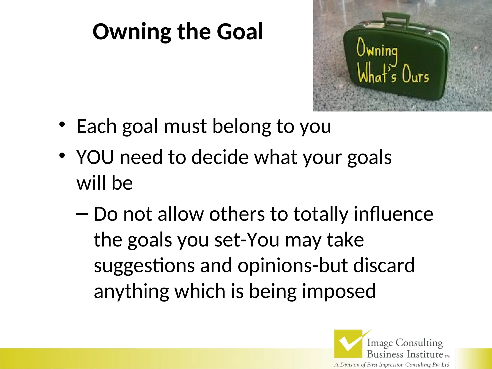 Owning the Goal
• Each goal must belong to you
• YOU need to decide what your goals
will be
– Do not allow others to totally influence
the goals you set-You may take
suggestions and opinions-but discard
anything which is being imposed
 