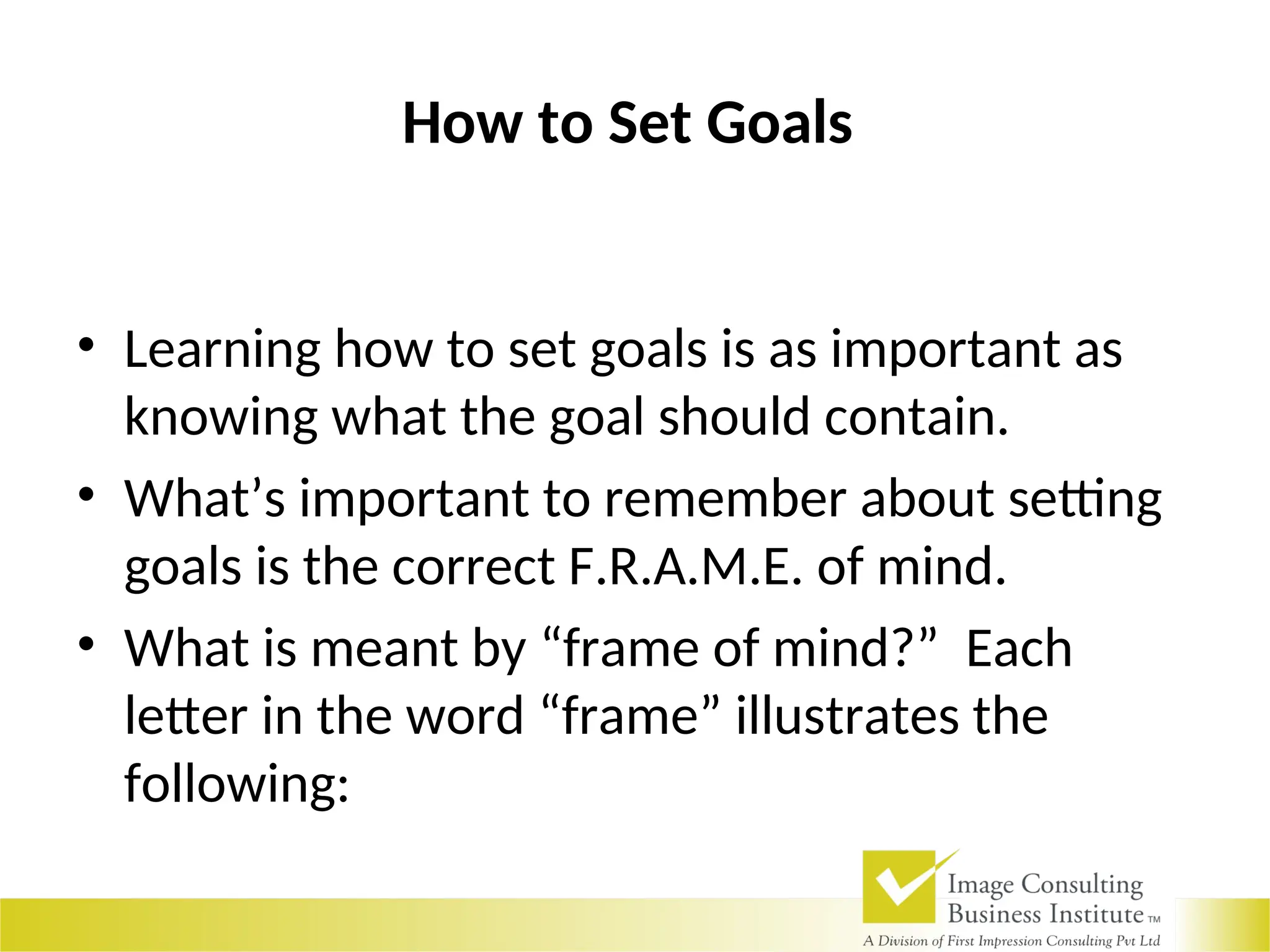How to Set Goals
• Learning how to set goals is as important as
knowing what the goal should contain.
• What’s important to remember about setting
goals is the correct F.R.A.M.E. of mind.
• What is meant by “frame of mind?” Each
letter in the word “frame” illustrates the
following:
 