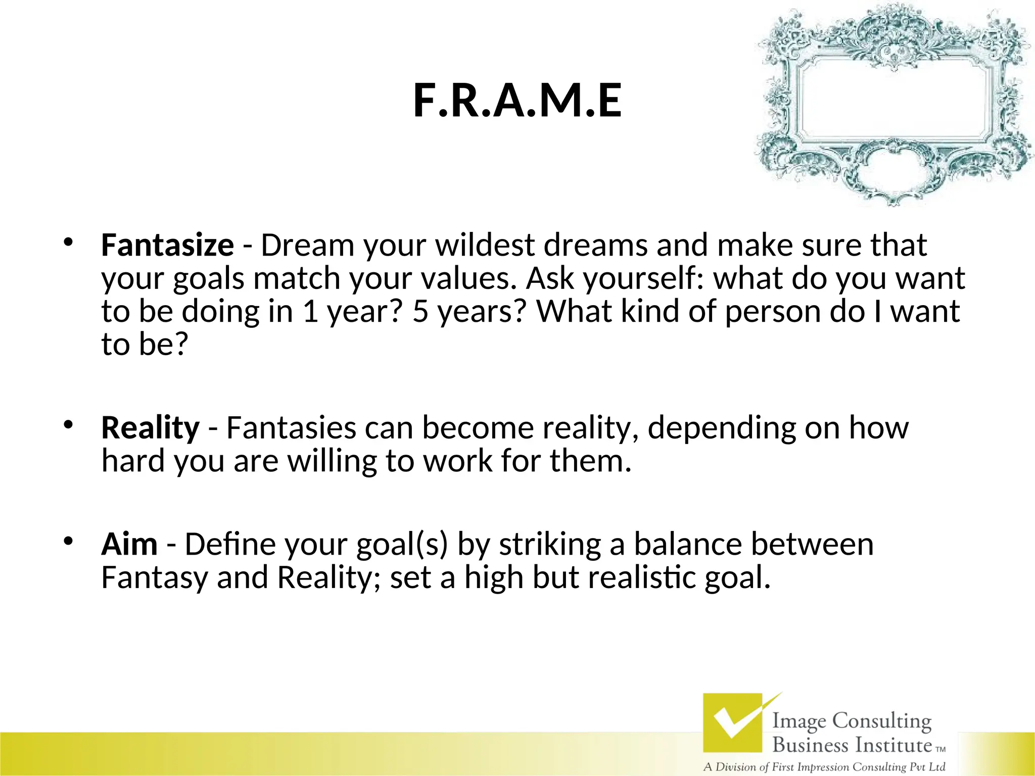 F.R.A.M.E
• Fantasize - Dream your wildest dreams and make sure that
your goals match your values. Ask yourself: what do you want
to be doing in 1 year? 5 years? What kind of person do I want
to be?
• Reality - Fantasies can become reality, depending on how
hard you are willing to work for them.
• Aim - Define your goal(s) by striking a balance between
Fantasy and Reality; set a high but realistic goal.
 