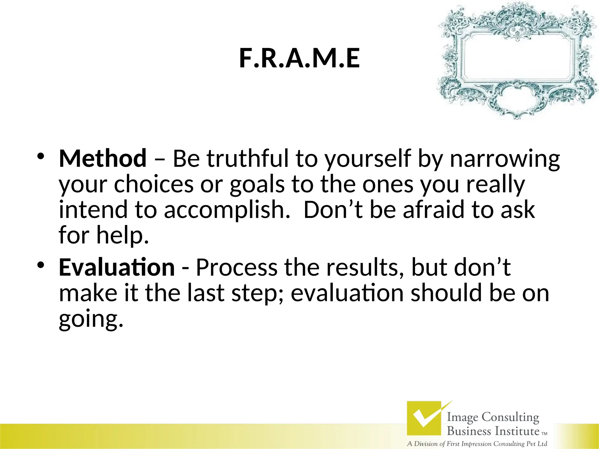 F.R.A.M.E
• Method – Be truthful to yourself by narrowing
your choices or goals to the ones you really
intend to accomplish. Don’t be afraid to ask
for help.
• Evaluation - Process the results, but don’t
make it the last step; evaluation should be on
going.
 