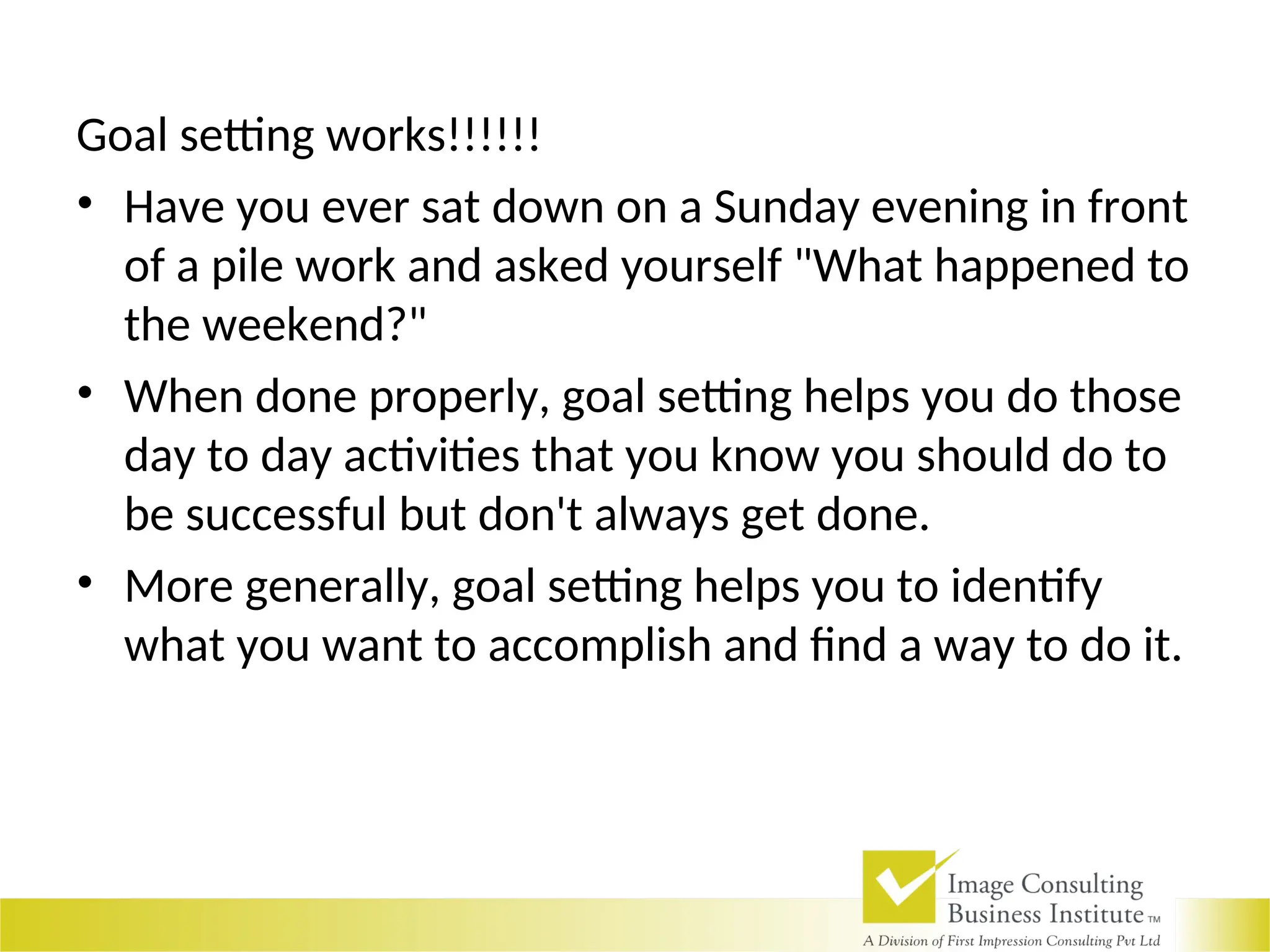 Goal setting works!!!!!!
• Have you ever sat down on a Sunday evening in front
of a pile work and asked yourself "What happened to
the weekend?"
• When done properly, goal setting helps you do those
day to day activities that you know you should do to
be successful but don't always get done.
• More generally, goal setting helps you to identify
what you want to accomplish and find a way to do it.
 