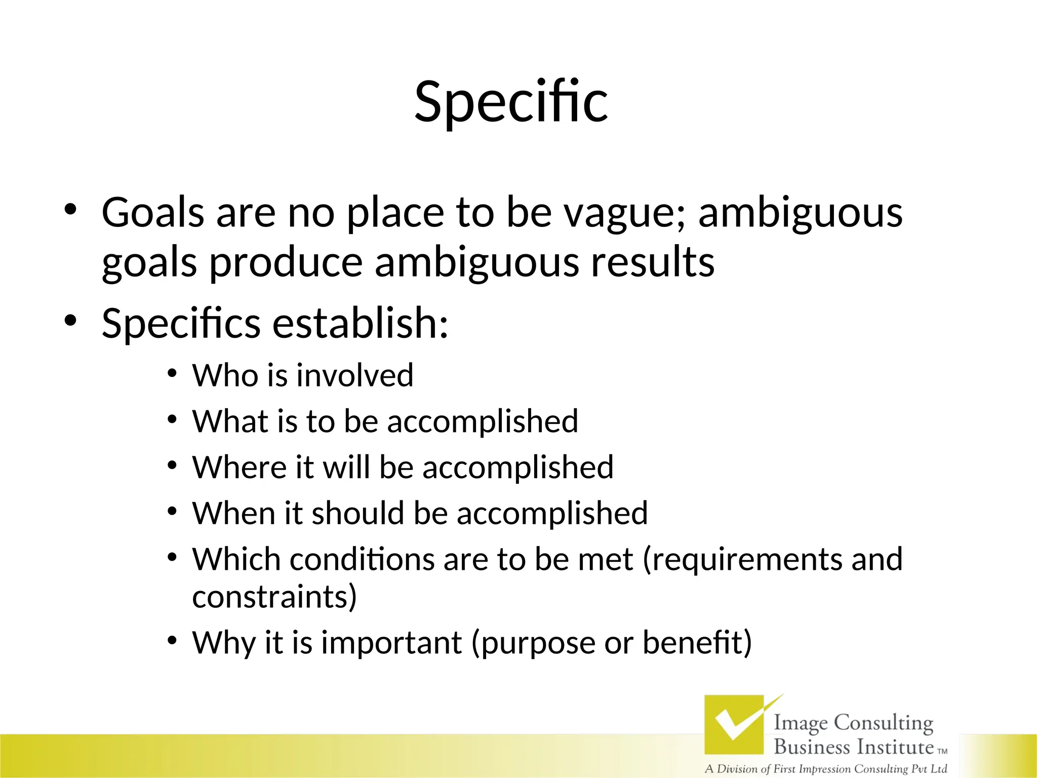Specific
• Goals are no place to be vague; ambiguous
goals produce ambiguous results
• Specifics establish:
• Who is involved
• What is to be accomplished
• Where it will be accomplished
• When it should be accomplished
• Which conditions are to be met (requirements and
constraints)
• Why it is important (purpose or benefit)
 