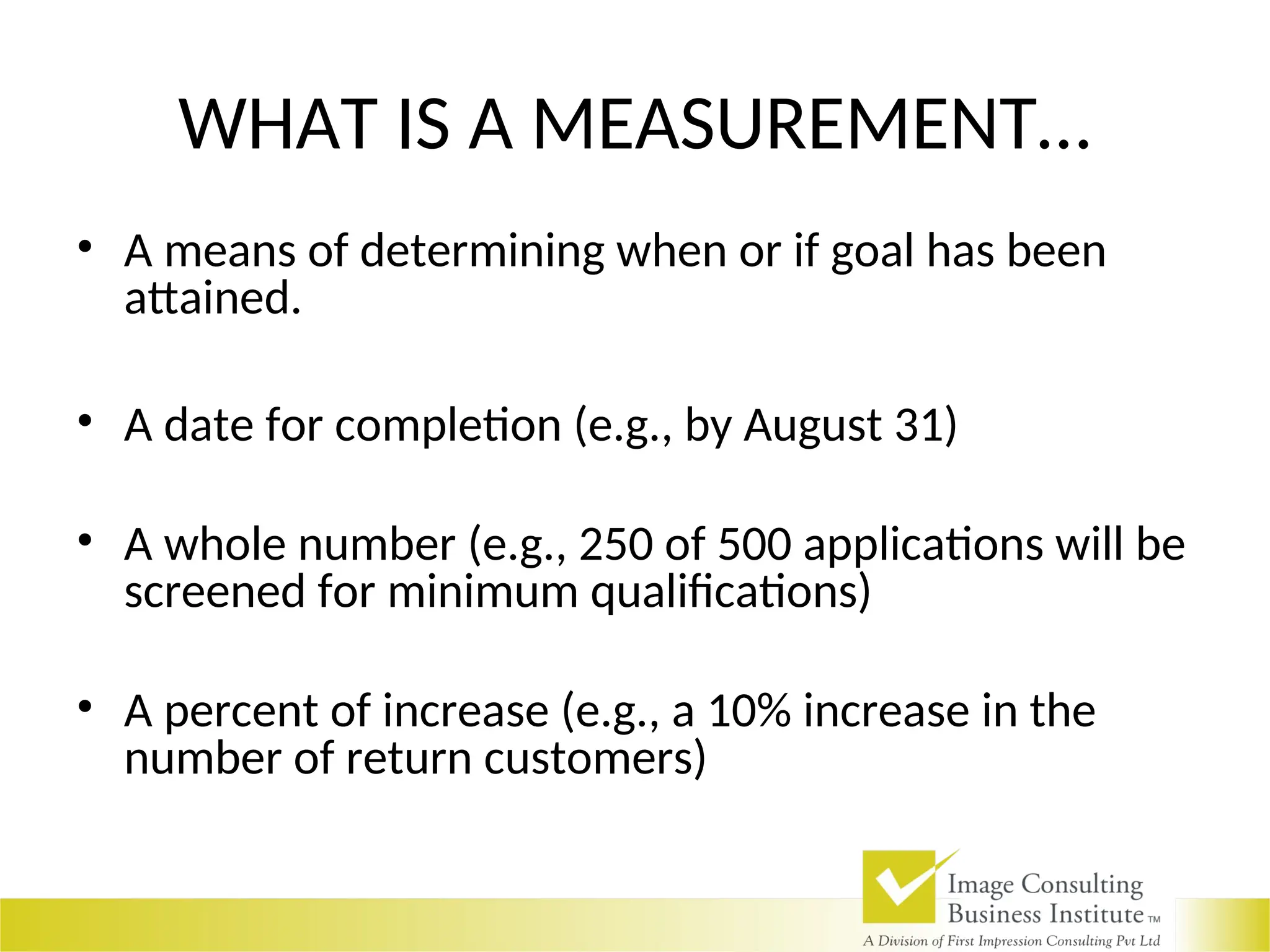 WHAT IS A MEASUREMENT…
• A means of determining when or if goal has been
attained.
• A date for completion (e.g., by August 31)
• A whole number (e.g., 250 of 500 applications will be
screened for minimum qualifications)
• A percent of increase (e.g., a 10% increase in the
number of return customers)
 