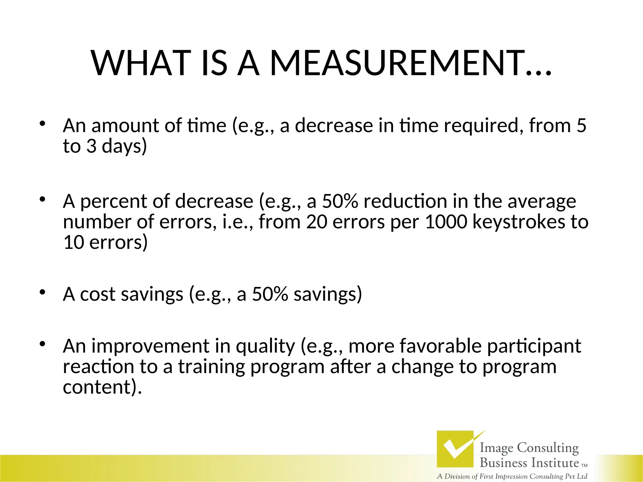 WHAT IS A MEASUREMENT…
• An amount of time (e.g., a decrease in time required, from 5
to 3 days)
• A percent of decrease (e.g., a 50% reduction in the average
number of errors, i.e., from 20 errors per 1000 keystrokes to
10 errors)
• A cost savings (e.g., a 50% savings)
• An improvement in quality (e.g., more favorable participant
reaction to a training program after a change to program
content).
 