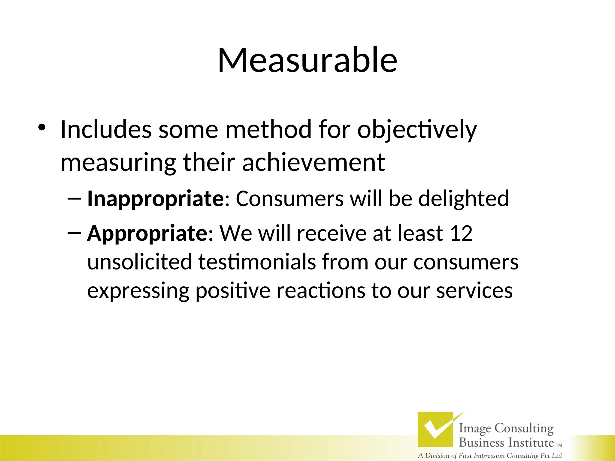 Measurable
• Includes some method for objectively
measuring their achievement
– Inappropriate: Consumers will be delighted
– Appropriate: We will receive at least 12
unsolicited testimonials from our consumers
expressing positive reactions to our services
 