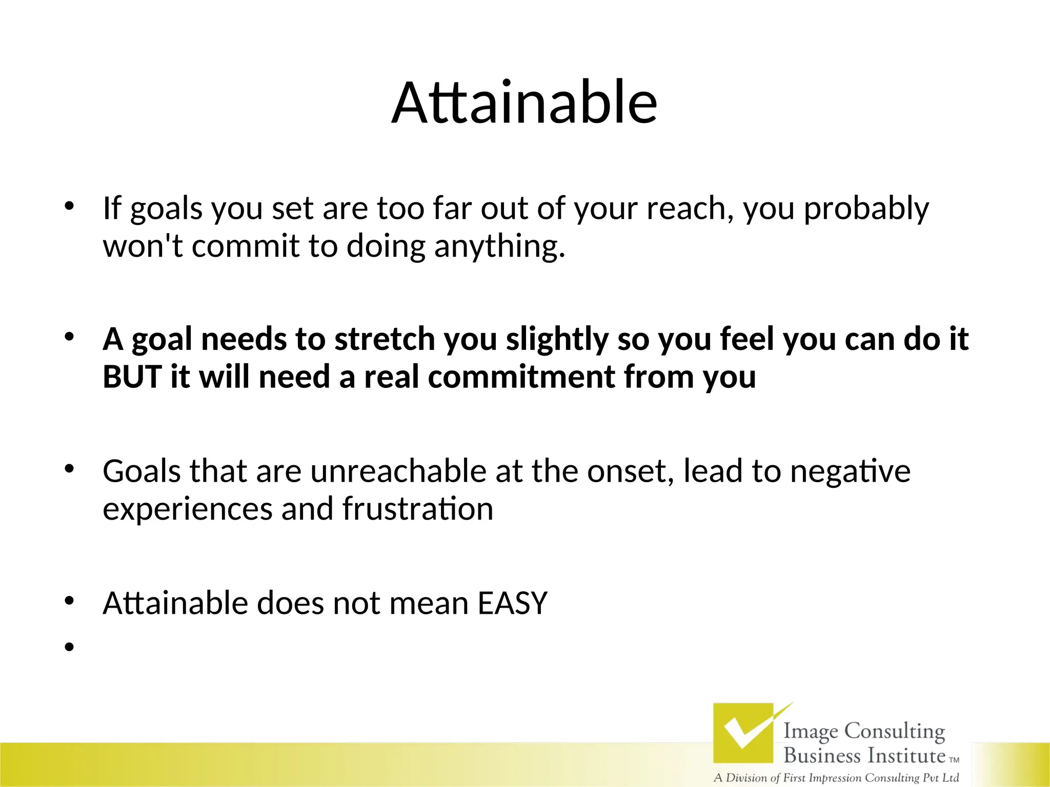 Attainable
• If goals you set are too far out of your reach, you probably
won't commit to doing anything.
• A goal needs to stretch you slightly so you feel you can do it
BUT it will need a real commitment from you
• Goals that are unreachable at the onset, lead to negative
experiences and frustration
• Attainable does not mean EASY
•
 