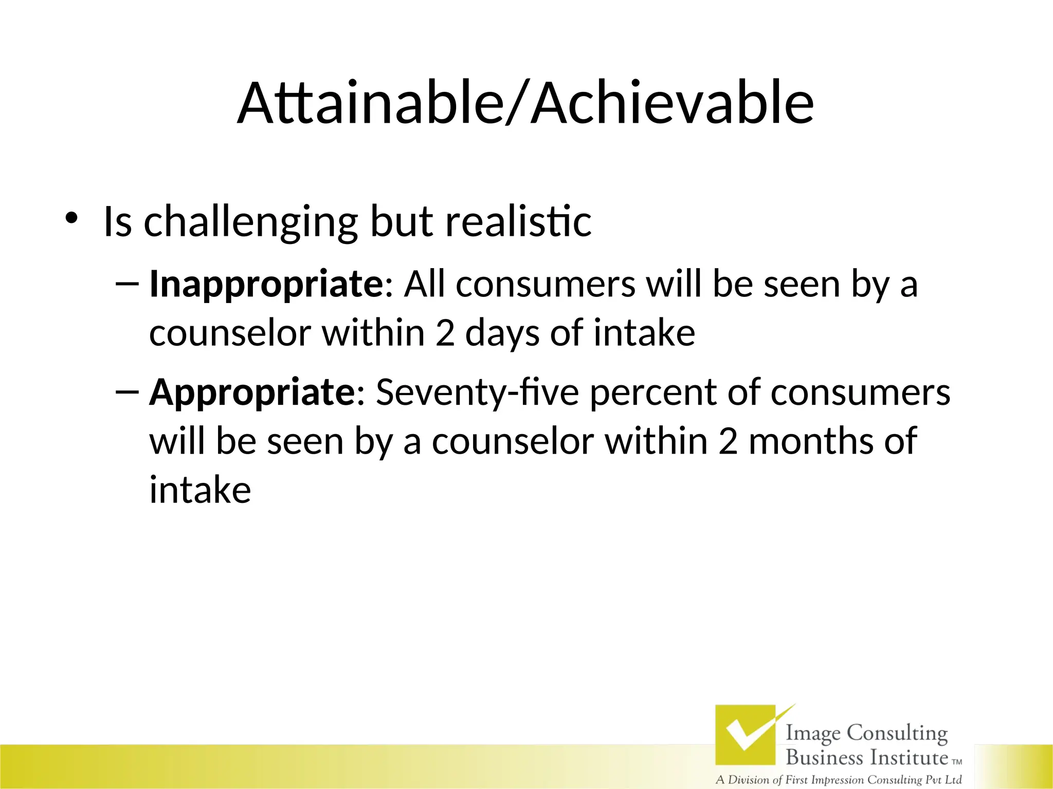 Attainable/Achievable
• Is challenging but realistic
– Inappropriate: All consumers will be seen by a
counselor within 2 days of intake
– Appropriate: Seventy-five percent of consumers
will be seen by a counselor within 2 months of
intake
 