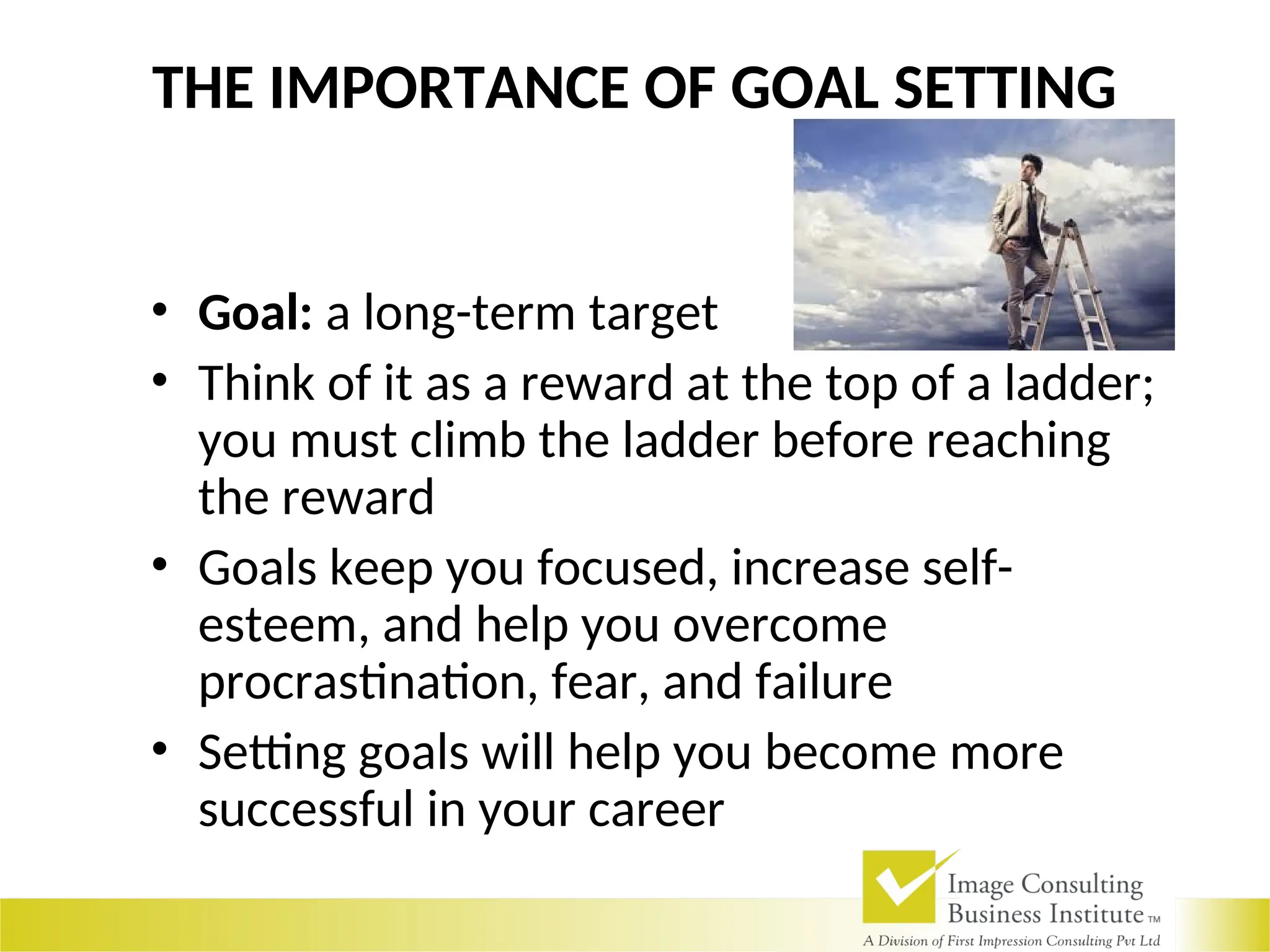 THE IMPORTANCE OF GOAL SETTING
• Goal: a long-term target
• Think of it as a reward at the top of a ladder;
you must climb the ladder before reaching
the reward
• Goals keep you focused, increase self-
esteem, and help you overcome
procrastination, fear, and failure
• Setting goals will help you become more
successful in your career
 