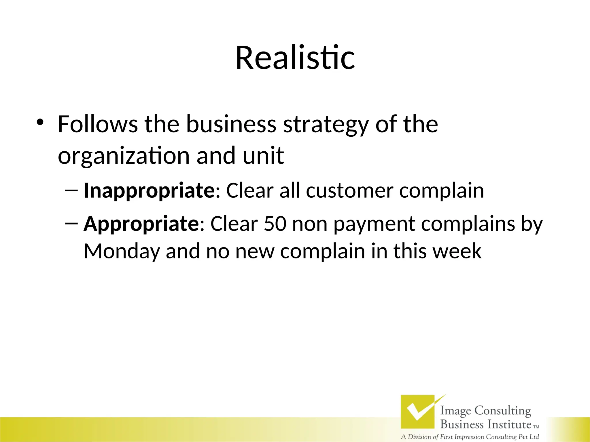 Realistic
• Follows the business strategy of the
organization and unit
– Inappropriate: Clear all customer complain
– Appropriate: Clear 50 non payment complains by
Monday and no new complain in this week
 