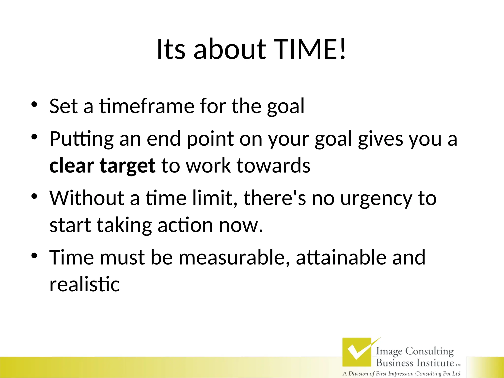Its about TIME!
• Set a timeframe for the goal
• Putting an end point on your goal gives you a
clear target to work towards
• Without a time limit, there's no urgency to
start taking action now.
• Time must be measurable, attainable and
realistic
 
