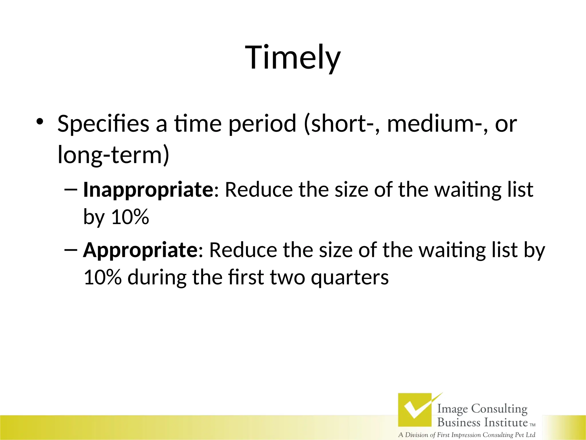 Timely
• Specifies a time period (short-, medium-, or
long-term)
– Inappropriate: Reduce the size of the waiting list
by 10%
– Appropriate: Reduce the size of the waiting list by
10% during the first two quarters
 