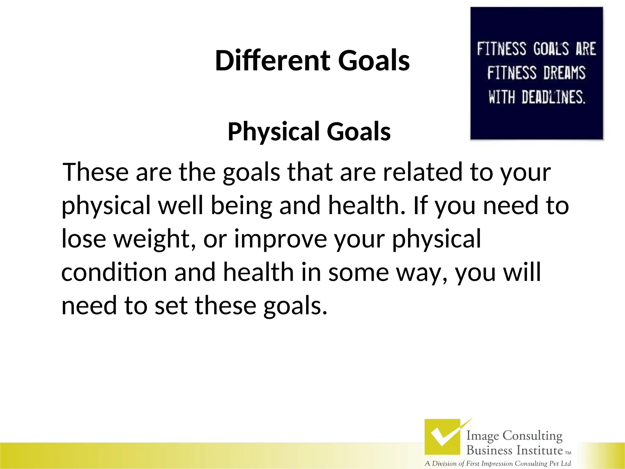 Different Goals
Physical Goals
These are the goals that are related to your
physical well being and health. If you need to
lose weight, or improve your physical
condition and health in some way, you will
need to set these goals.
 