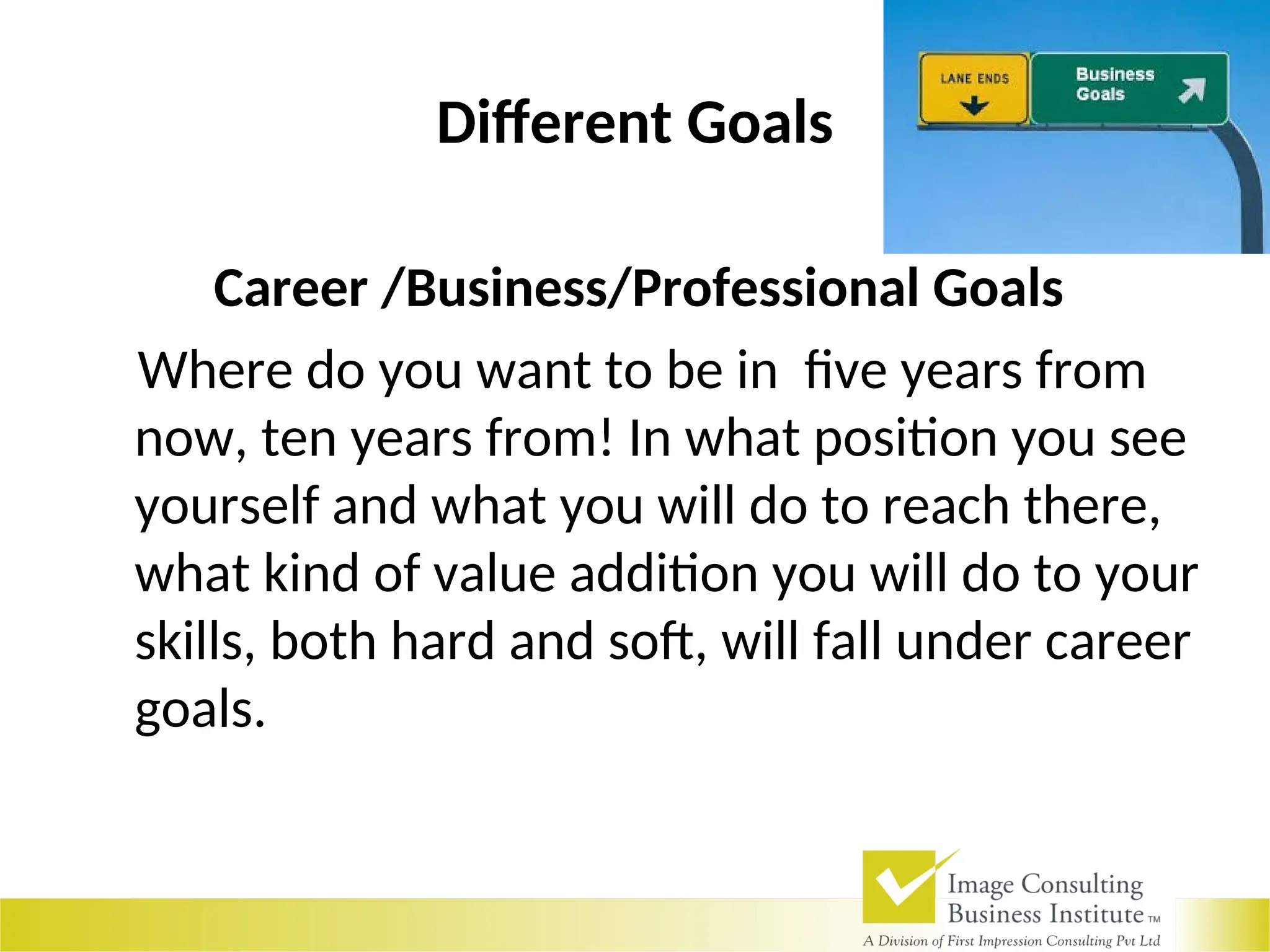 Different Goals
Career /Business/Professional Goals
Where do you want to be in five years from
now, ten years from! In what position you see
yourself and what you will do to reach there,
what kind of value addition you will do to your
skills, both hard and soft, will fall under career
goals.
 