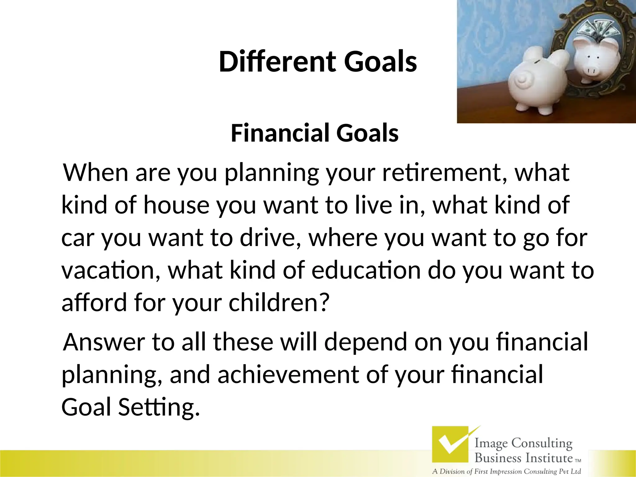 Different Goals
Financial Goals
When are you planning your retirement, what
kind of house you want to live in, what kind of
car you want to drive, where you want to go for
vacation, what kind of education do you want to
afford for your children?
Answer to all these will depend on you financial
planning, and achievement of your financial
Goal Setting.
 