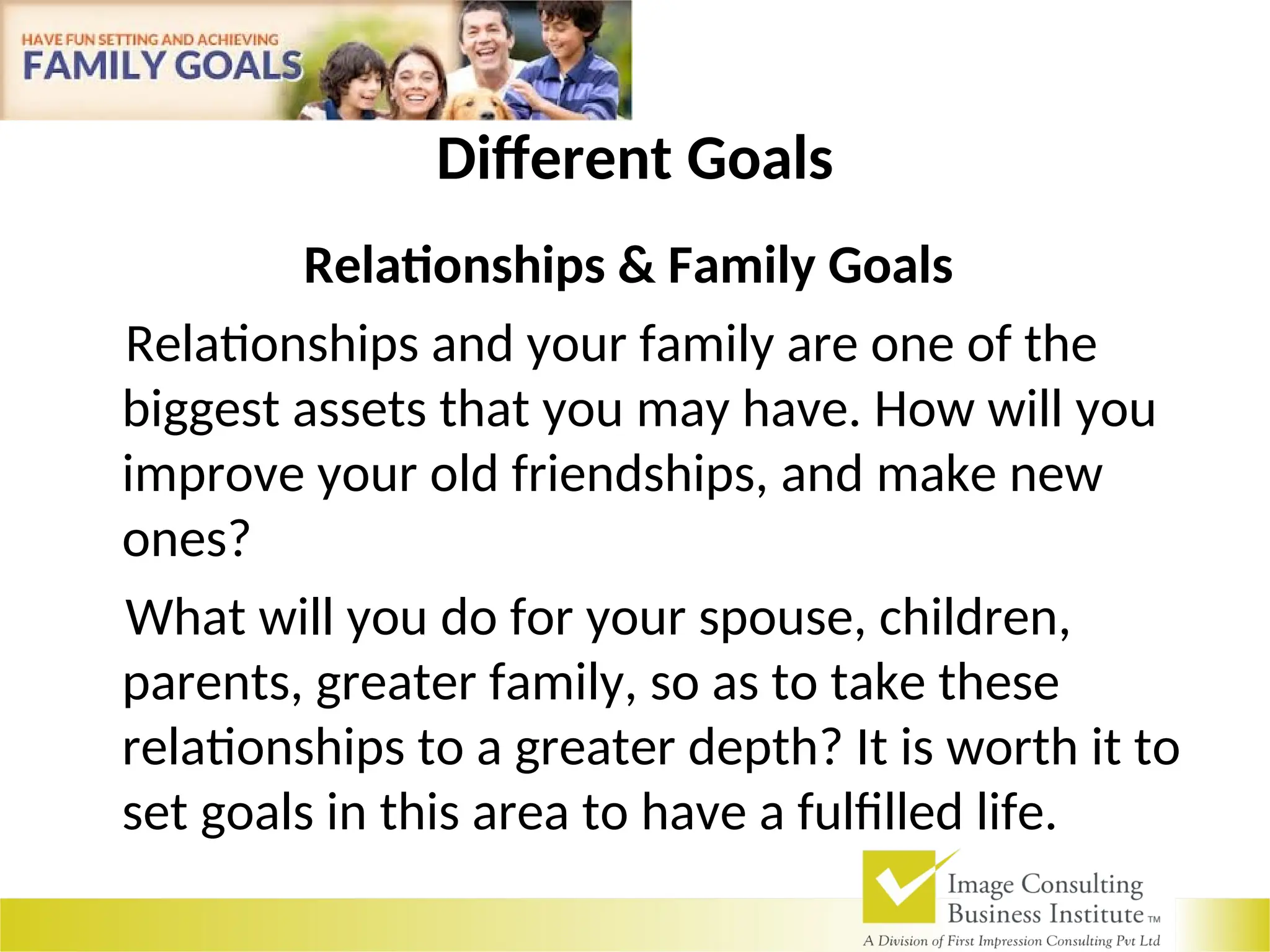 Different Goals
Relationships & Family Goals
Relationships and your family are one of the
biggest assets that you may have. How will you
improve your old friendships, and make new
ones?
What will you do for your spouse, children,
parents, greater family, so as to take these
relationships to a greater depth? It is worth it to
set goals in this area to have a fulfilled life.
 