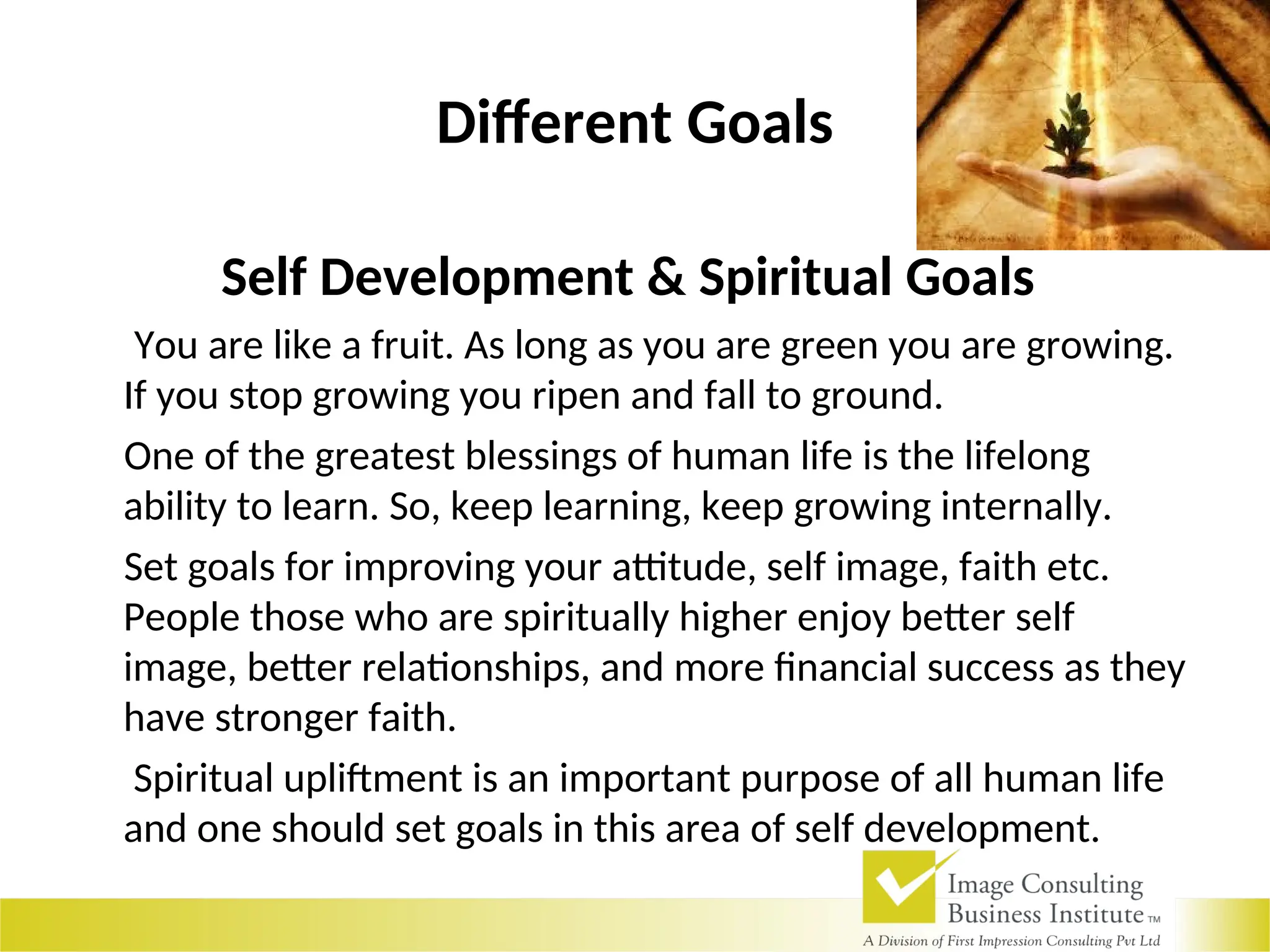 Different Goals
Self Development & Spiritual Goals
You are like a fruit. As long as you are green you are growing.
If you stop growing you ripen and fall to ground.
One of the greatest blessings of human life is the lifelong
ability to learn. So, keep learning, keep growing internally.
Set goals for improving your attitude, self image, faith etc.
People those who are spiritually higher enjoy better self
image, better relationships, and more financial success as they
have stronger faith.
Spiritual upliftment is an important purpose of all human life
and one should set goals in this area of self development.
 