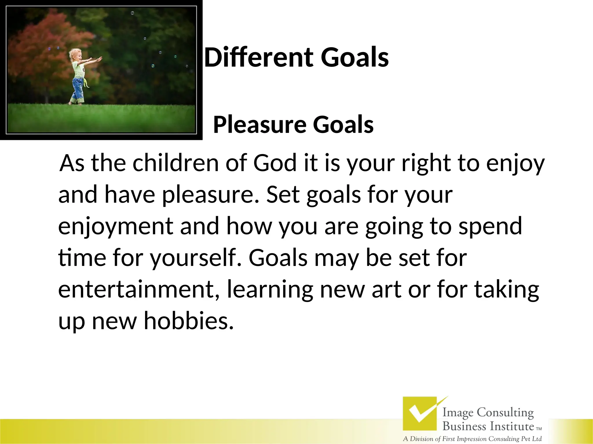 Different Goals
Pleasure Goals
As the children of God it is your right to enjoy
and have pleasure. Set goals for your
enjoyment and how you are going to spend
time for yourself. Goals may be set for
entertainment, learning new art or for taking
up new hobbies.
 