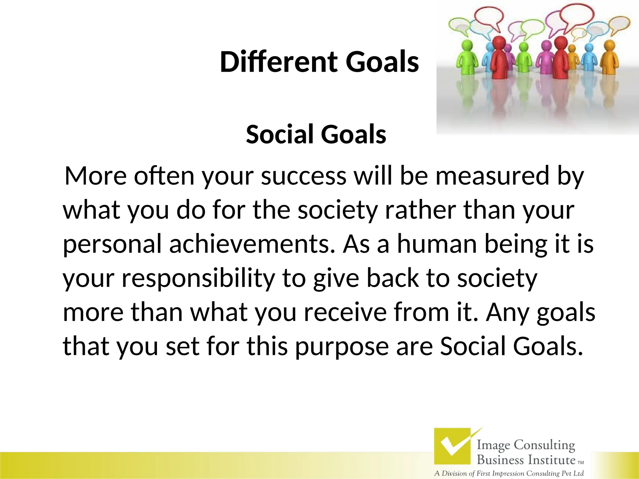Different Goals
Social Goals
More often your success will be measured by
what you do for the society rather than your
personal achievements. As a human being it is
your responsibility to give back to society
more than what you receive from it. Any goals
that you set for this purpose are Social Goals.
 