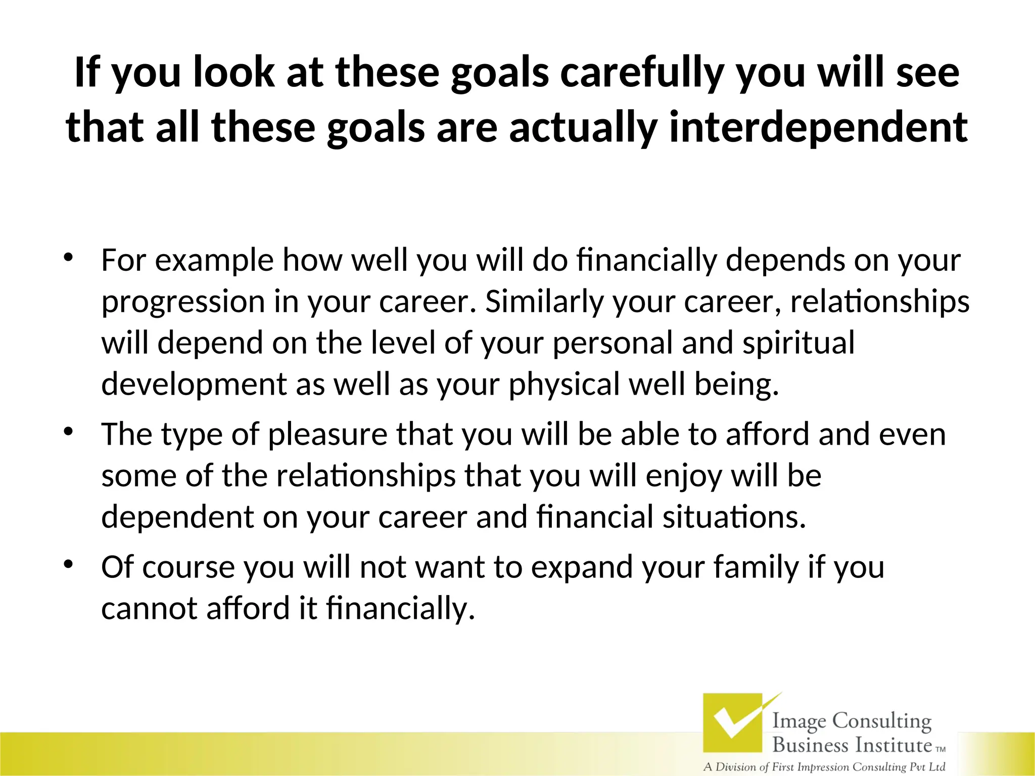 If you look at these goals carefully you will see
that all these goals are actually interdependent
• For example how well you will do financially depends on your
progression in your career. Similarly your career, relationships
will depend on the level of your personal and spiritual
development as well as your physical well being.
• The type of pleasure that you will be able to afford and even
some of the relationships that you will enjoy will be
dependent on your career and financial situations.
• Of course you will not want to expand your family if you
cannot afford it financially.
 