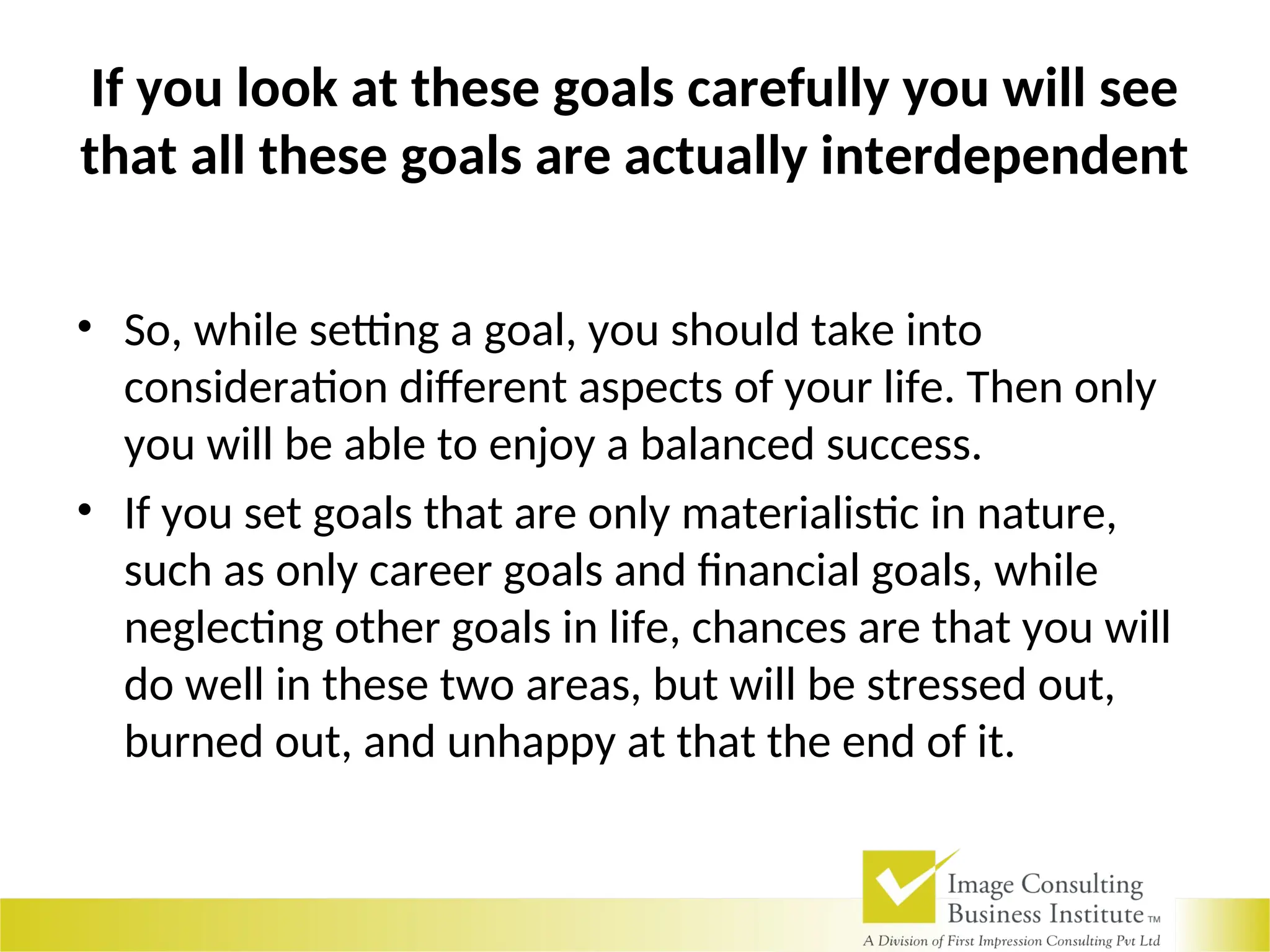 If you look at these goals carefully you will see
that all these goals are actually interdependent
• So, while setting a goal, you should take into
consideration different aspects of your life. Then only
you will be able to enjoy a balanced success.
• If you set goals that are only materialistic in nature,
such as only career goals and financial goals, while
neglecting other goals in life, chances are that you will
do well in these two areas, but will be stressed out,
burned out, and unhappy at that the end of it.
 