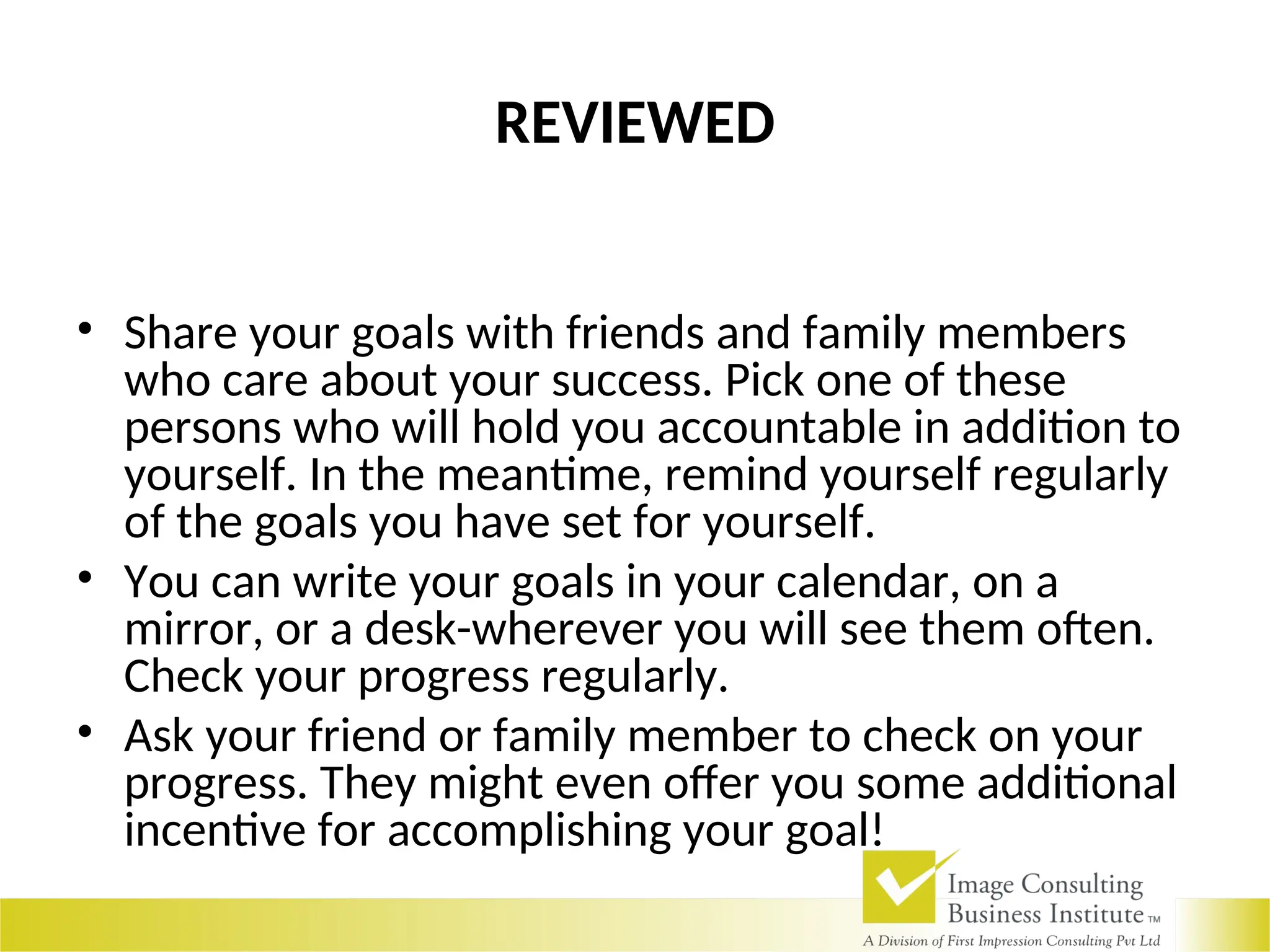 REVIEWED
• Share your goals with friends and family members
who care about your success. Pick one of these
persons who will hold you accountable in addition to
yourself. In the meantime, remind yourself regularly
of the goals you have set for yourself.
• You can write your goals in your calendar, on a
mirror, or a desk-wherever you will see them often.
Check your progress regularly.
• Ask your friend or family member to check on your
progress. They might even offer you some additional
incentive for accomplishing your goal!
 