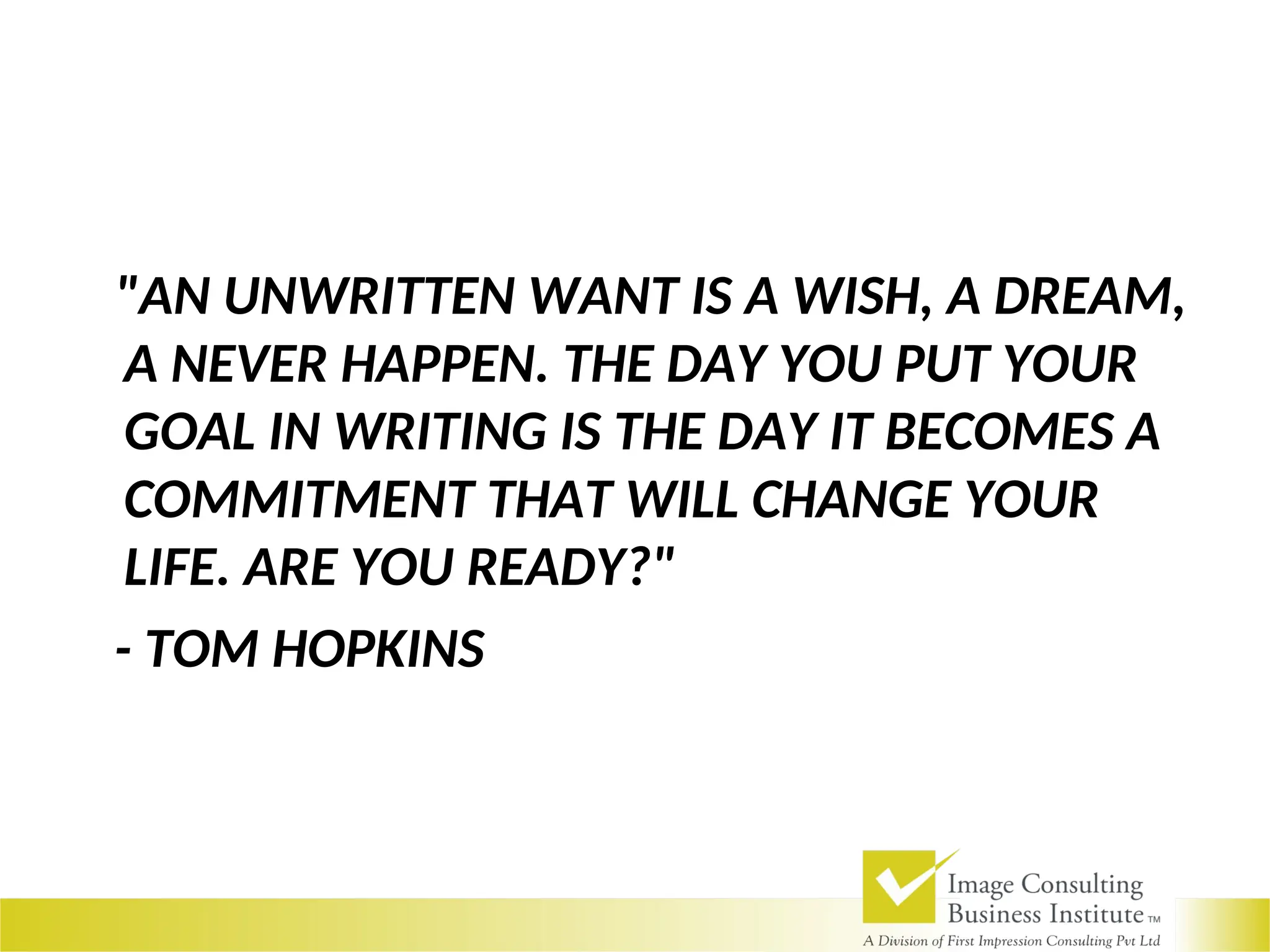 "AN UNWRITTEN WANT IS A WISH, A DREAM,
A NEVER HAPPEN. THE DAY YOU PUT YOUR
GOAL IN WRITING IS THE DAY IT BECOMES A
COMMITMENT THAT WILL CHANGE YOUR
LIFE. ARE YOU READY?"
- TOM HOPKINS
 