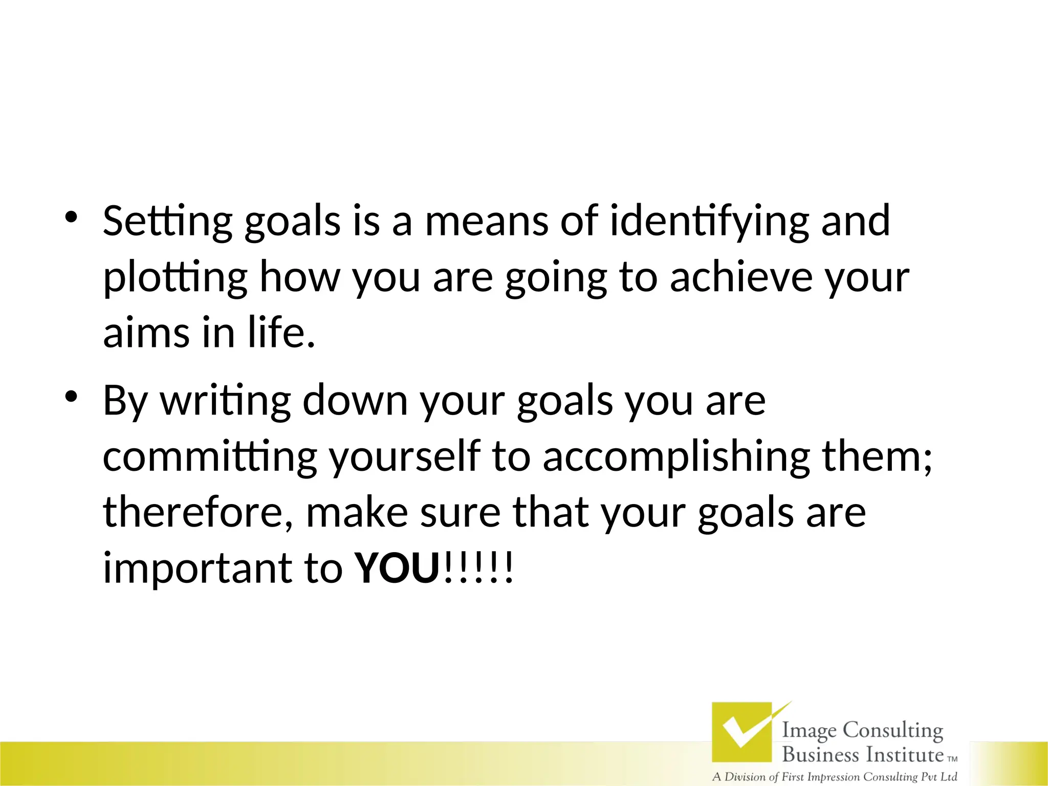 • Setting goals is a means of identifying and
plotting how you are going to achieve your
aims in life.
• By writing down your goals you are
committing yourself to accomplishing them;
therefore, make sure that your goals are
important to YOU!!!!!
 