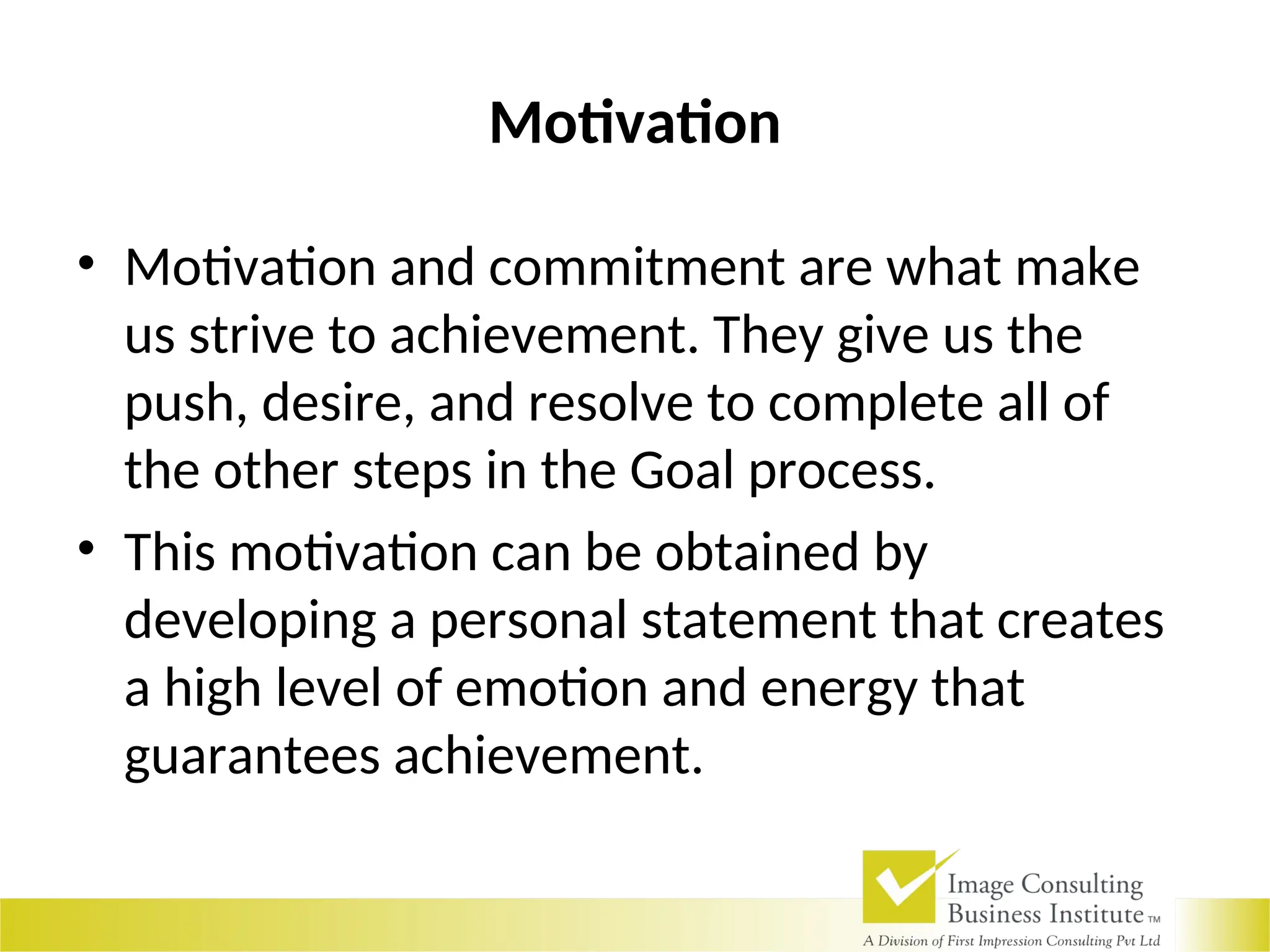 Motivation
• Motivation and commitment are what make
us strive to achievement. They give us the
push, desire, and resolve to complete all of
the other steps in the Goal process.
• This motivation can be obtained by
developing a personal statement that creates
a high level of emotion and energy that
guarantees achievement.
 