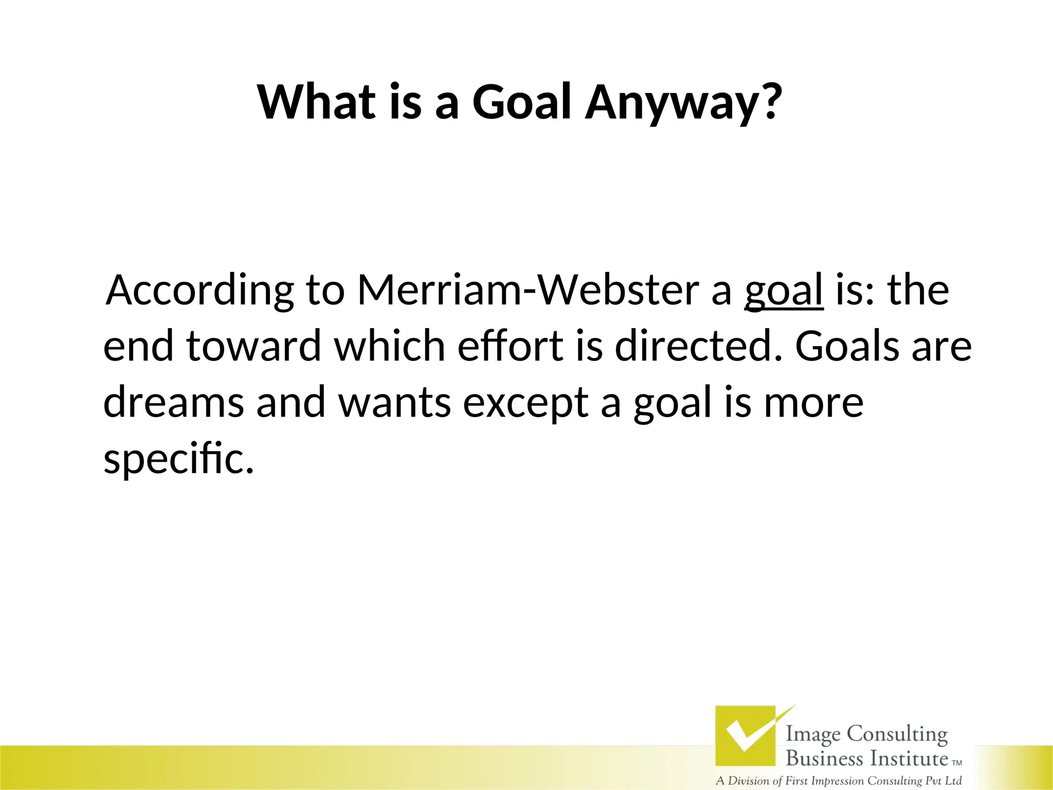 What is a Goal Anyway?
According to Merriam-Webster a goal is: the
end toward which effort is directed. Goals are
dreams and wants except a goal is more
specific.
 