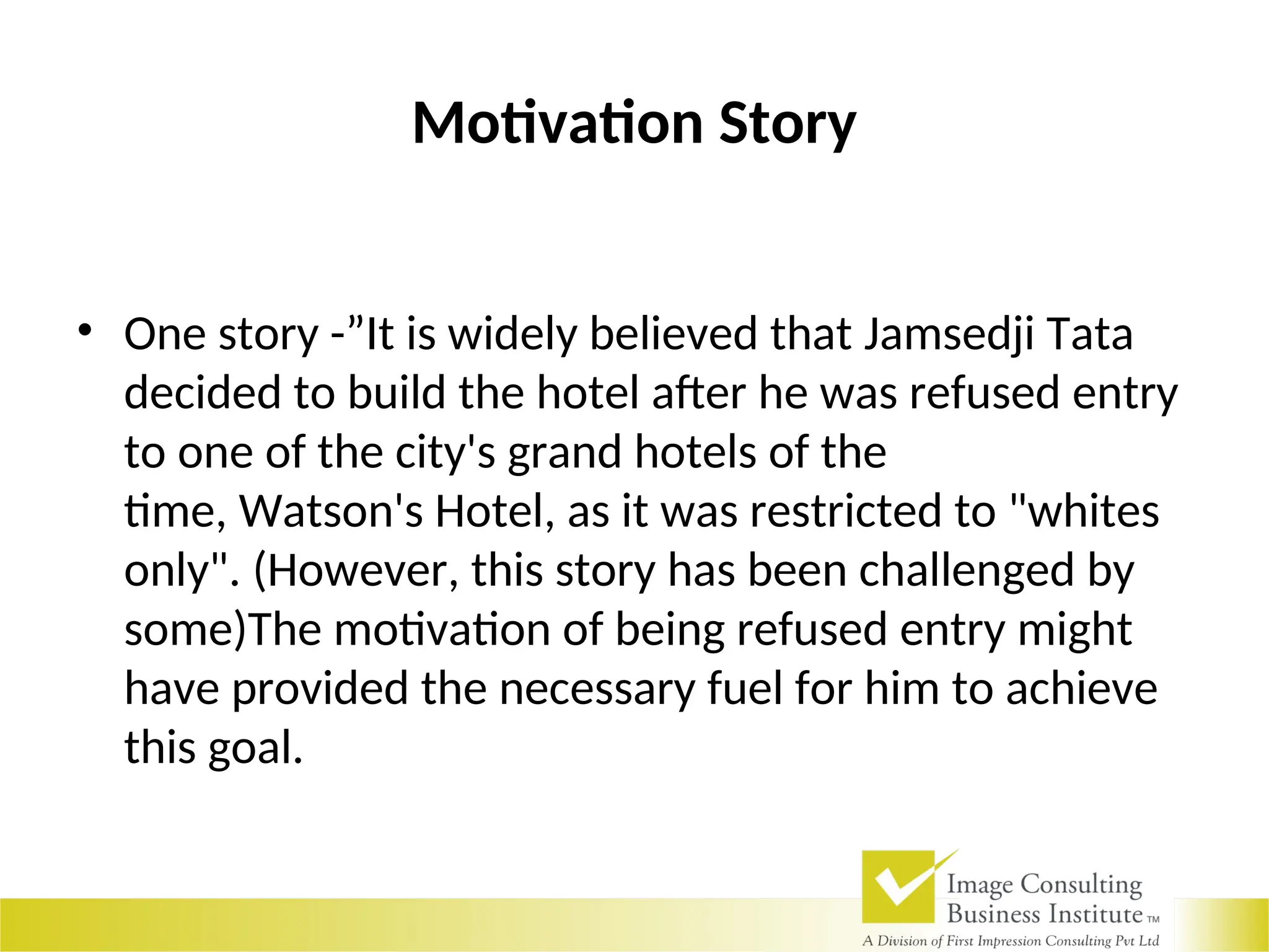 Motivation Story
• One story -”It is widely believed that Jamsedji Tata
decided to build the hotel after he was refused entry
to one of the city's grand hotels of the
time, Watson's Hotel, as it was restricted to "whites
only". (However, this story has been challenged by
some)The motivation of being refused entry might
have provided the necessary fuel for him to achieve
this goal.
 