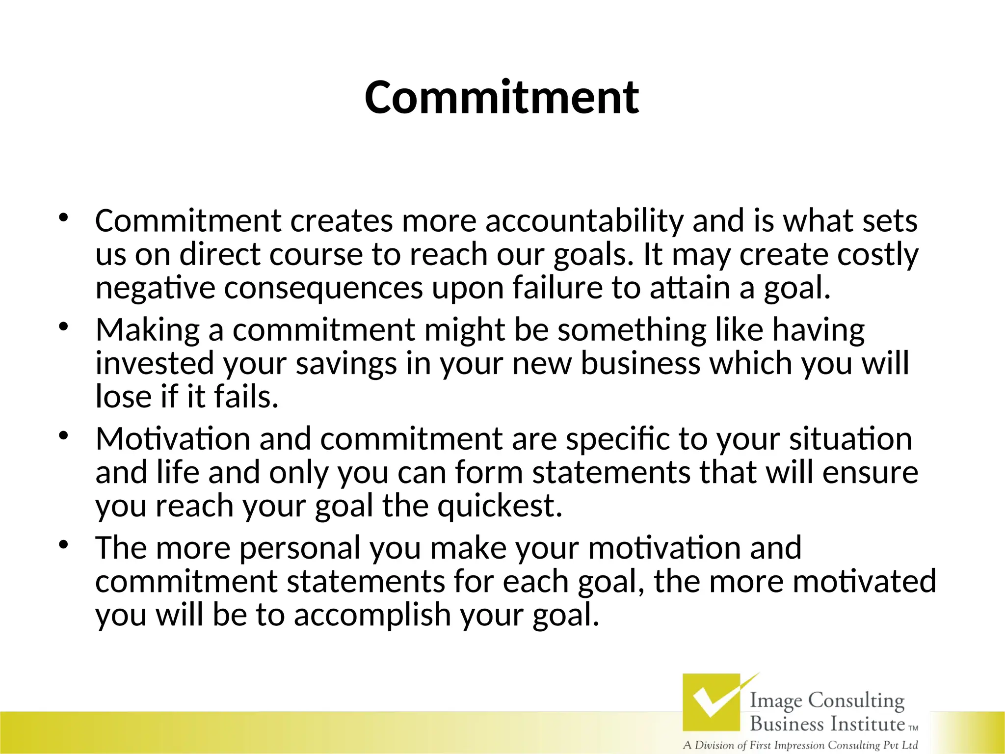 Commitment
• Commitment creates more accountability and is what sets
us on direct course to reach our goals. It may create costly
negative consequences upon failure to attain a goal.
• Making a commitment might be something like having
invested your savings in your new business which you will
lose if it fails.
• Motivation and commitment are specific to your situation
and life and only you can form statements that will ensure
you reach your goal the quickest.
• The more personal you make your motivation and
commitment statements for each goal, the more motivated
you will be to accomplish your goal.
 
