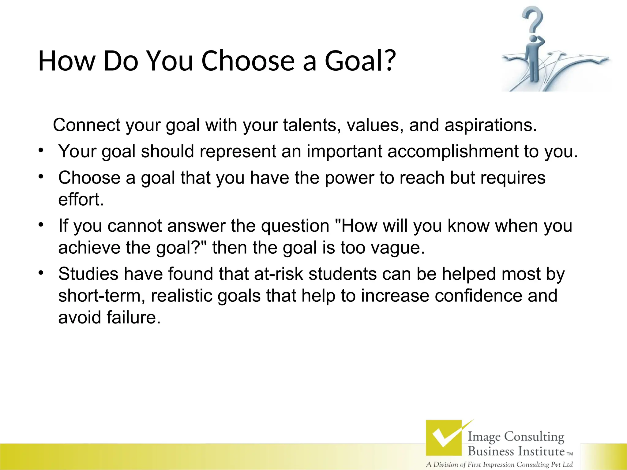 How Do You Choose a Goal?
Connect your goal with your talents, values, and aspirations.
• Your goal should represent an important accomplishment to you.
• Choose a goal that you have the power to reach but requires
effort.
• If you cannot answer the question "How will you know when you
achieve the goal?" then the goal is too vague.
• Studies have found that at-risk students can be helped most by
short-term, realistic goals that help to increase confidence and
avoid failure.
 