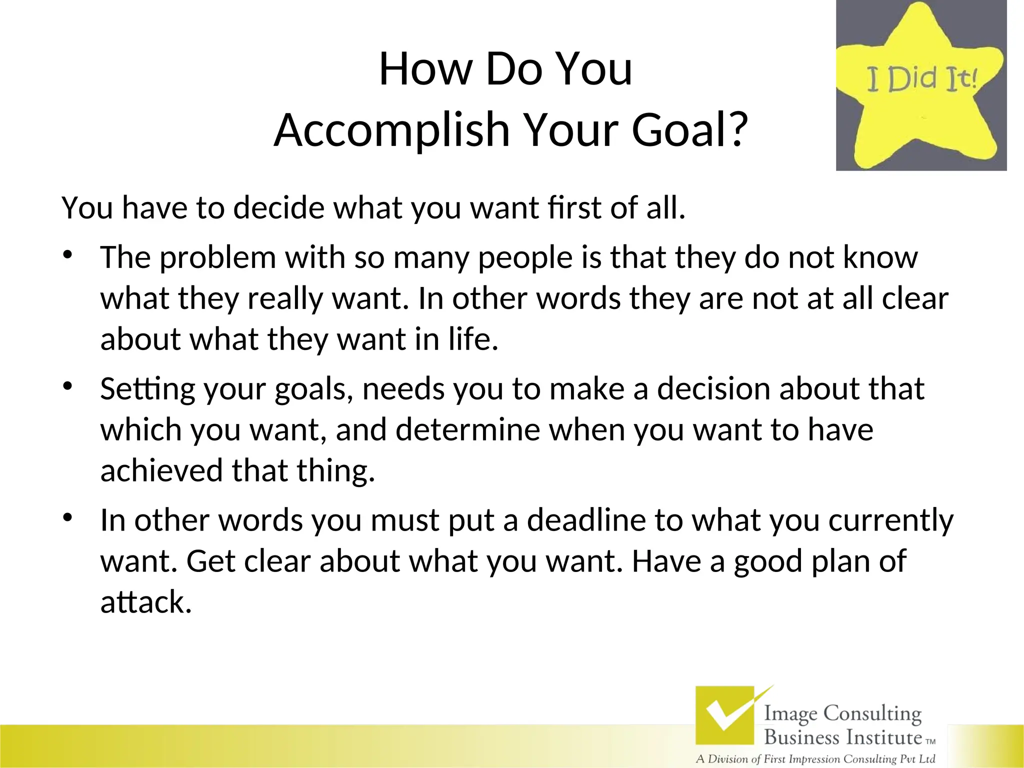 How Do You
Accomplish Your Goal?
You have to decide what you want first of all.
• The problem with so many people is that they do not know
what they really want. In other words they are not at all clear
about what they want in life.
• Setting your goals, needs you to make a decision about that
which you want, and determine when you want to have
achieved that thing.
• In other words you must put a deadline to what you currently
want. Get clear about what you want. Have a good plan of
attack.
 