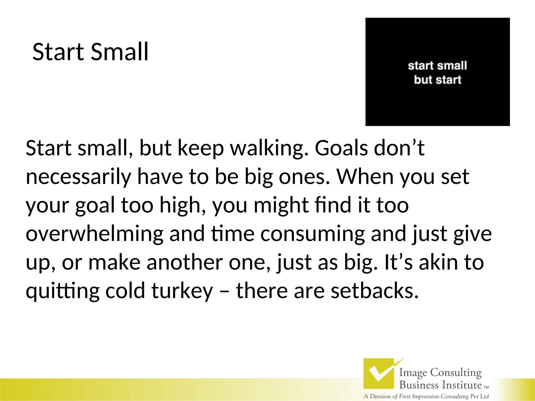 Start Small
Start small, but keep walking. Goals don’t
necessarily have to be big ones. When you set
your goal too high, you might find it too
overwhelming and time consuming and just give
up, or make another one, just as big. It’s akin to
quitting cold turkey – there are setbacks.
 
