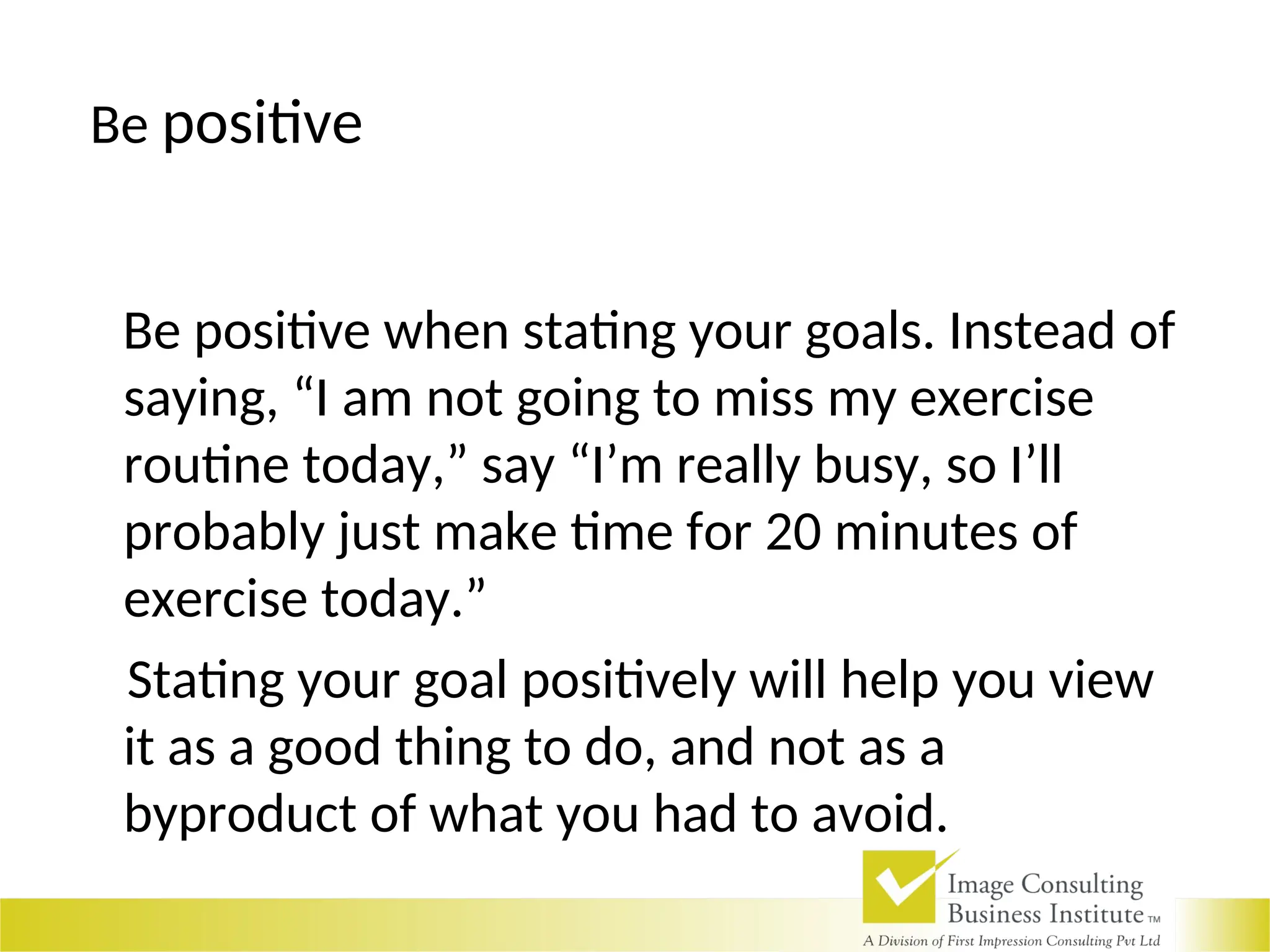 Be positive
Be positive when stating your goals. Instead of
saying, “I am not going to miss my exercise
routine today,” say “I’m really busy, so I’ll
probably just make time for 20 minutes of
exercise today.”
Stating your goal positively will help you view
it as a good thing to do, and not as a
byproduct of what you had to avoid.
 