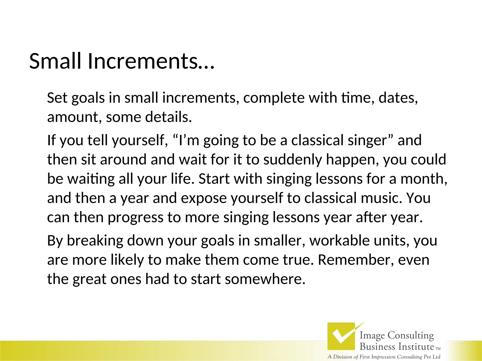 Small Increments…
Set goals in small increments, complete with time, dates,
amount, some details.
If you tell yourself, “I’m going to be a classical singer” and
then sit around and wait for it to suddenly happen, you could
be waiting all your life. Start with singing lessons for a month,
and then a year and expose yourself to classical music. You
can then progress to more singing lessons year after year.
By breaking down your goals in smaller, workable units, you
are more likely to make them come true. Remember, even
the great ones had to start somewhere.
 