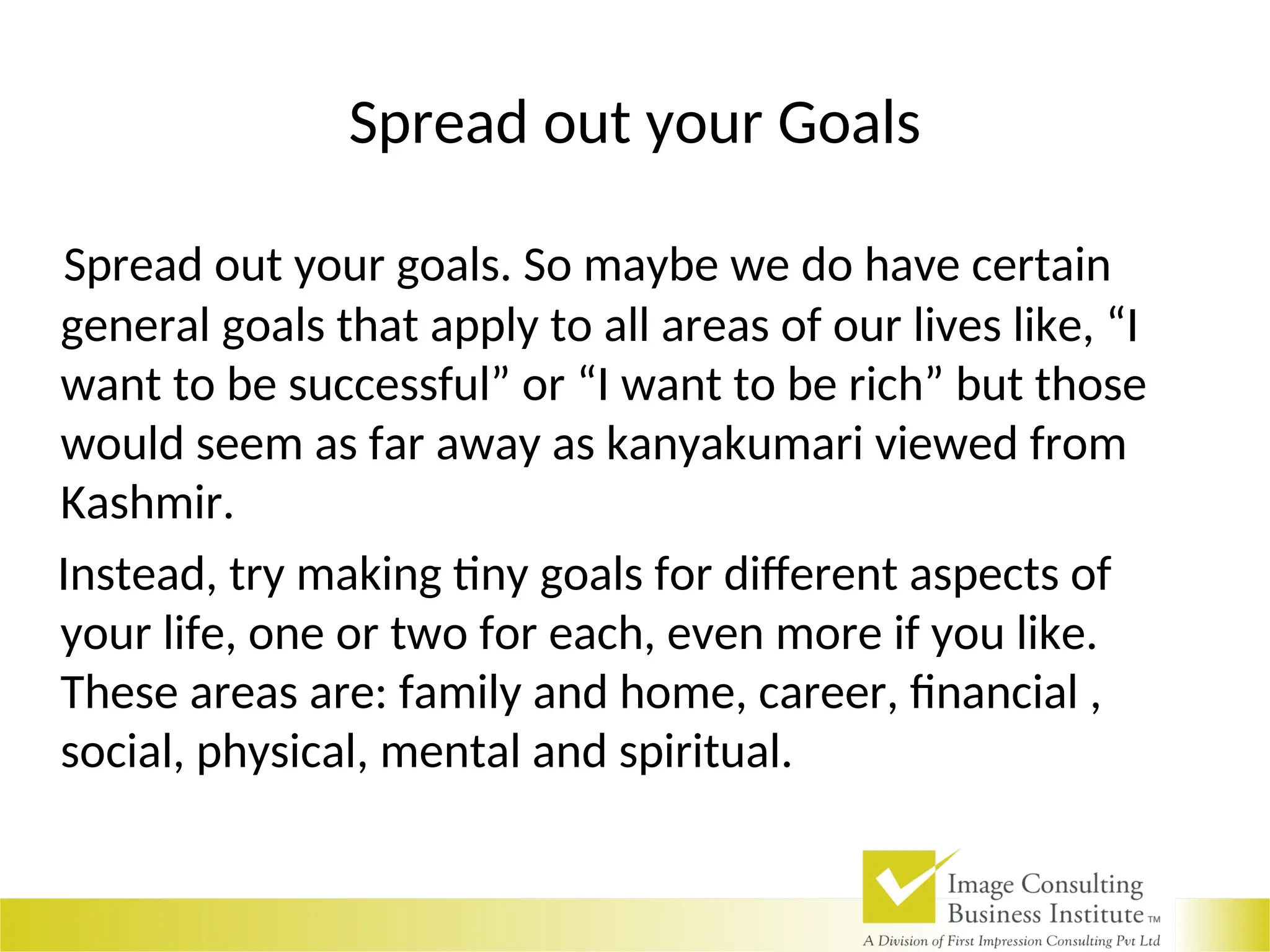 Spread out your Goals
Spread out your goals. So maybe we do have certain
general goals that apply to all areas of our lives like, “I
want to be successful” or “I want to be rich” but those
would seem as far away as kanyakumari viewed from
Kashmir.
Instead, try making tiny goals for different aspects of
your life, one or two for each, even more if you like.
These areas are: family and home, career, financial ,
social, physical, mental and spiritual.
 