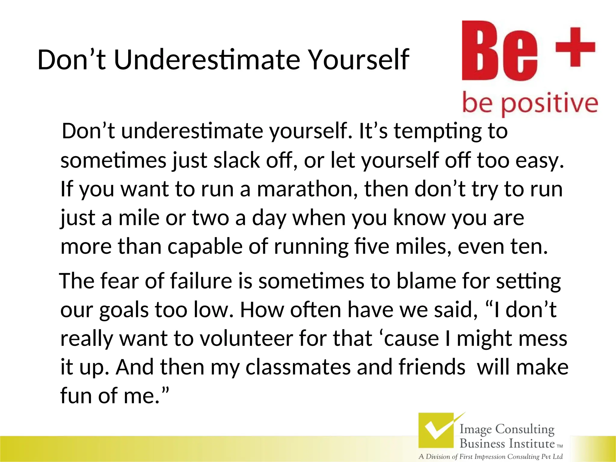 Don’t Underestimate Yourself
Don’t underestimate yourself. It’s tempting to
sometimes just slack off, or let yourself off too easy.
If you want to run a marathon, then don’t try to run
just a mile or two a day when you know you are
more than capable of running five miles, even ten.
The fear of failure is sometimes to blame for setting
our goals too low. How often have we said, “I don’t
really want to volunteer for that ‘cause I might mess
it up. And then my classmates and friends will make
fun of me.”
 