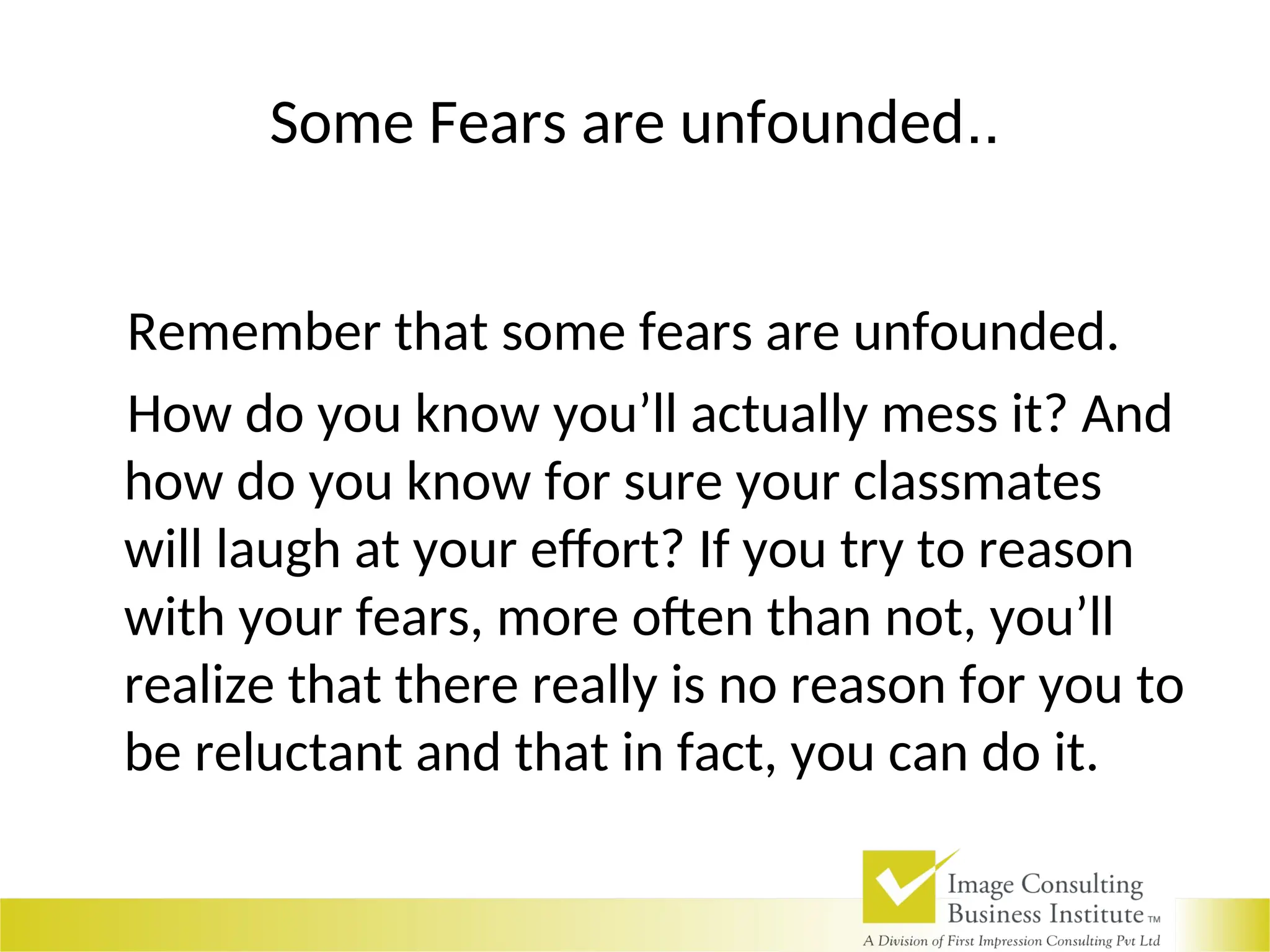 Some Fears are unfounded..
Remember that some fears are unfounded.
How do you know you’ll actually mess it? And
how do you know for sure your classmates
will laugh at your effort? If you try to reason
with your fears, more often than not, you’ll
realize that there really is no reason for you to
be reluctant and that in fact, you can do it.
 