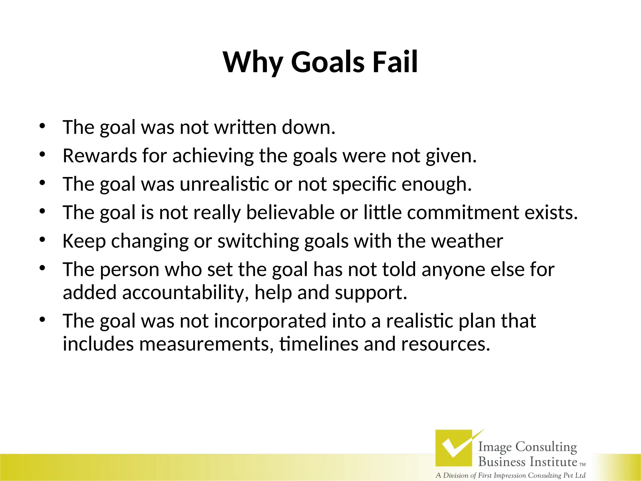 Why Goals Fail
• The goal was not written down.
• Rewards for achieving the goals were not given.
• The goal was unrealistic or not specific enough.
• The goal is not really believable or little commitment exists.
• Keep changing or switching goals with the weather
• The person who set the goal has not told anyone else for
added accountability, help and support.
• The goal was not incorporated into a realistic plan that
includes measurements, timelines and resources.
 