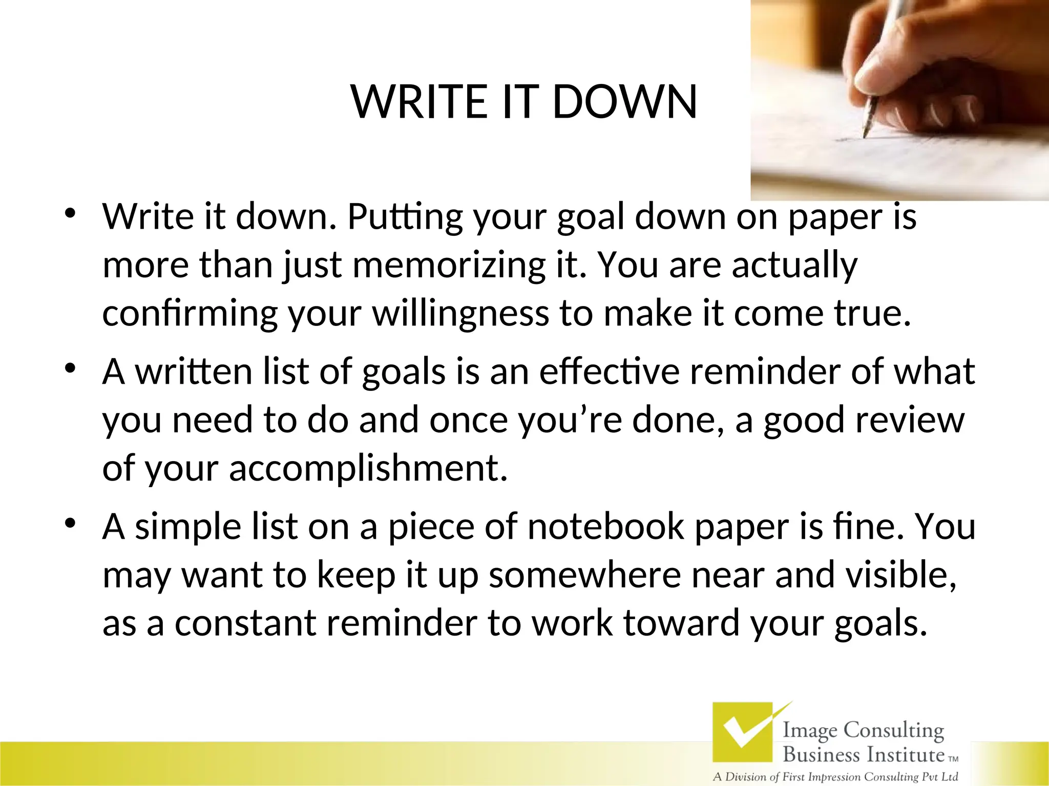 WRITE IT DOWN
• Write it down. Putting your goal down on paper is
more than just memorizing it. You are actually
confirming your willingness to make it come true.
• A written list of goals is an effective reminder of what
you need to do and once you’re done, a good review
of your accomplishment.
• A simple list on a piece of notebook paper is fine. You
may want to keep it up somewhere near and visible,
as a constant reminder to work toward your goals.
 