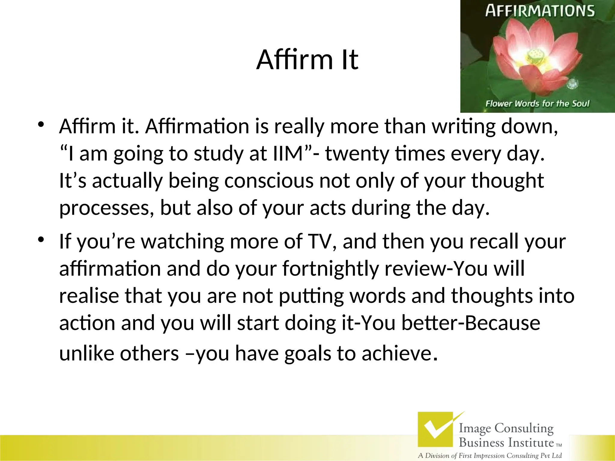 Affirm It
• Affirm it. Affirmation is really more than writing down,
“I am going to study at IIM”- twenty times every day.
It’s actually being conscious not only of your thought
processes, but also of your acts during the day.
• If you’re watching more of TV, and then you recall your
affirmation and do your fortnightly review-You will
realise that you are not putting words and thoughts into
action and you will start doing it-You better-Because
unlike others –you have goals to achieve.
 