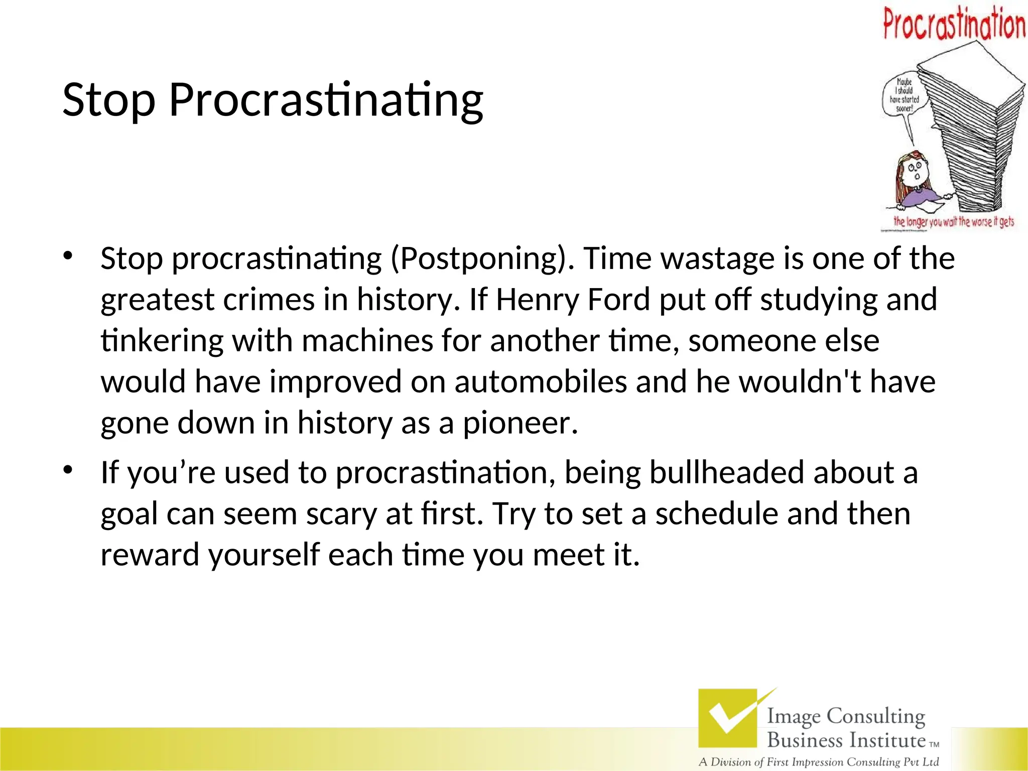 Stop Procrastinating
• Stop procrastinating (Postponing). Time wastage is one of the
greatest crimes in history. If Henry Ford put off studying and
tinkering with machines for another time, someone else
would have improved on automobiles and he wouldn't have
gone down in history as a pioneer.
• If you’re used to procrastination, being bullheaded about a
goal can seem scary at first. Try to set a schedule and then
reward yourself each time you meet it.
 