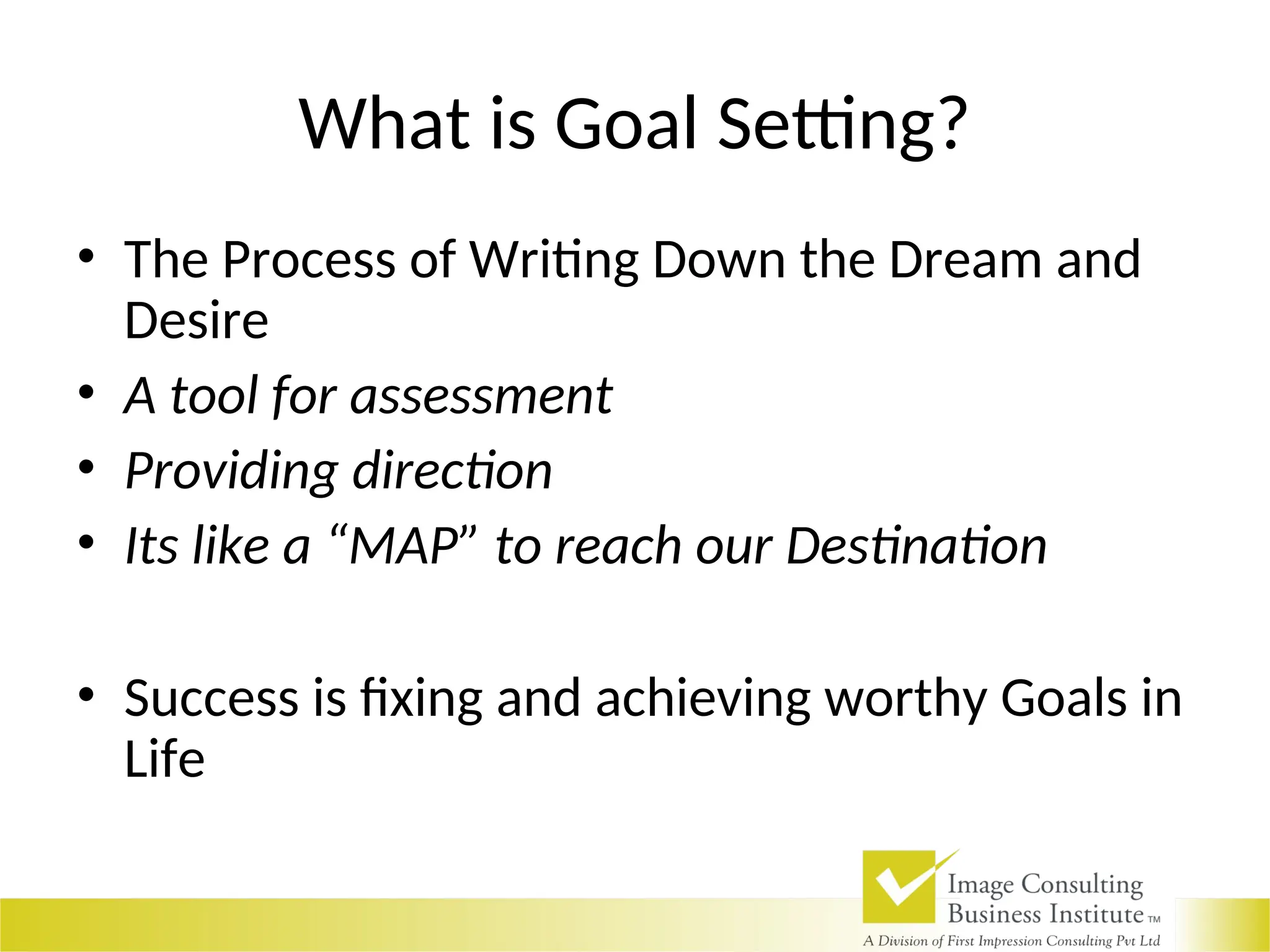 What is Goal Setting?
• The Process of Writing Down the Dream and
Desire
• A tool for assessment
• Providing direction
• Its like a “MAP” to reach our Destination
• Success is fixing and achieving worthy Goals in
Life
 
