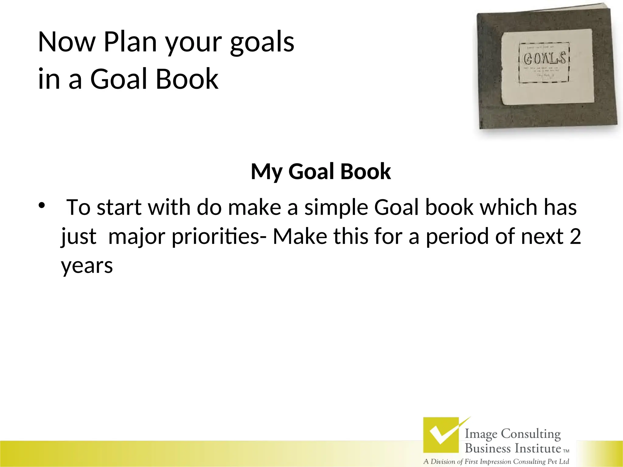 Now Plan your goals
in a Goal Book
My Goal Book
• To start with do make a simple Goal book which has
just major priorities- Make this for a period of next 2
years
 