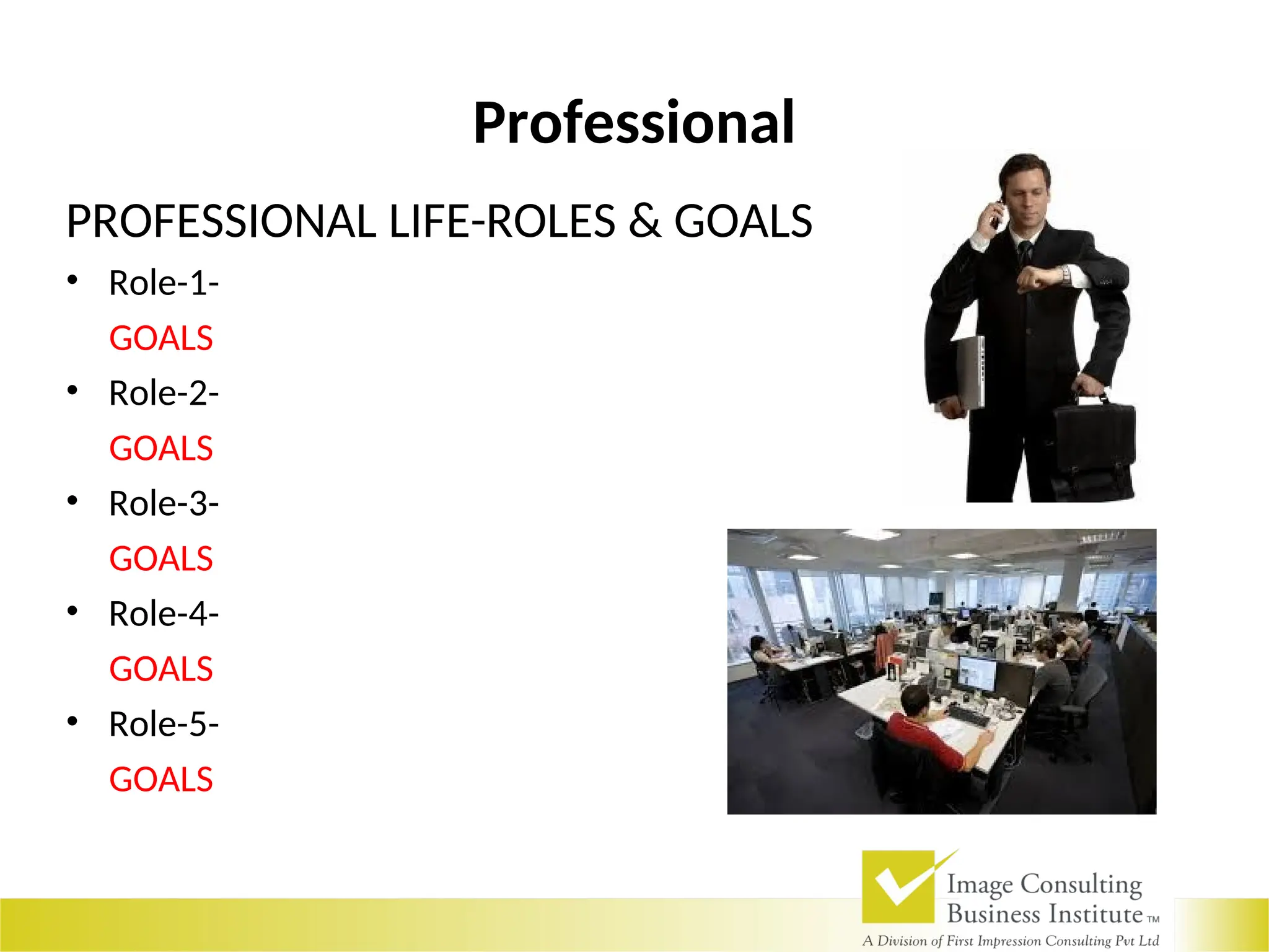Professional
PROFESSIONAL LIFE-ROLES & GOALS
• Role-1-
GOALS
• Role-2-
GOALS
• Role-3-
GOALS
• Role-4-
GOALS
• Role-5-
GOALS
 