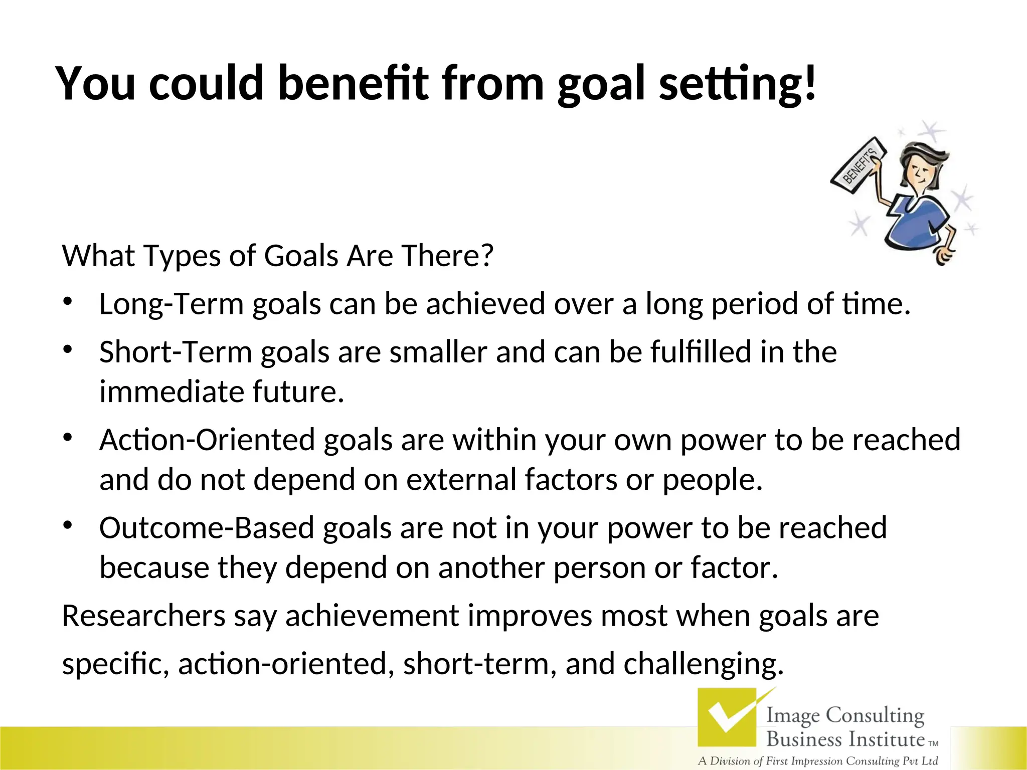 What Types of Goals Are There?
• Long-Term goals can be achieved over a long period of time.
• Short-Term goals are smaller and can be fulfilled in the
immediate future.
• Action-Oriented goals are within your own power to be reached
and do not depend on external factors or people.
• Outcome-Based goals are not in your power to be reached
because they depend on another person or factor.
Researchers say achievement improves most when goals are
specific, action-oriented, short-term, and challenging.
You could benefit from goal setting!
 