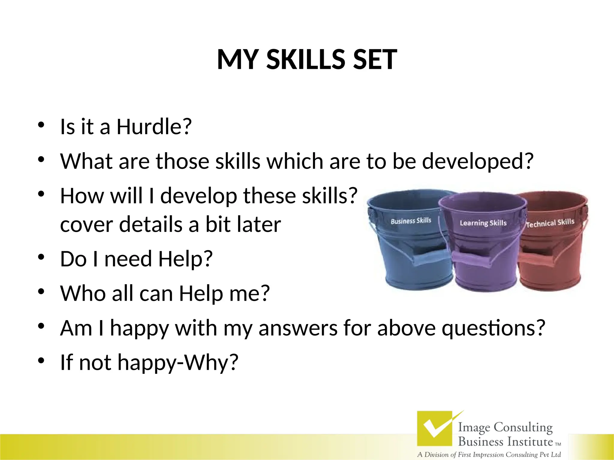MY SKILLS SET
• Is it a Hurdle?
• What are those skills which are to be developed?
• How will I develop these skills? Just a brief-We will
cover details a bit later
• Do I need Help?
• Who all can Help me?
• Am I happy with my answers for above questions?
• If not happy-Why?
 