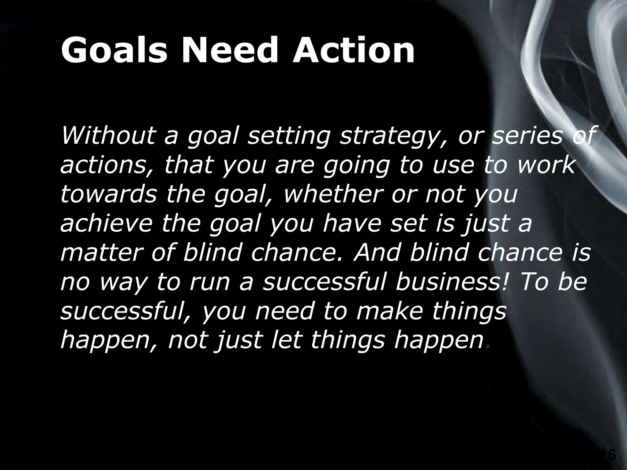 Page 16
Goals Need Action
Without a goal setting strategy, or series of
actions, that you are going to use to work
towards the goal, whether or not you
achieve the goal you have set is just a
matter of blind chance. And blind chance is
no way to run a successful business! To be
successful, you need to make things
happen, not just let things happen.
 