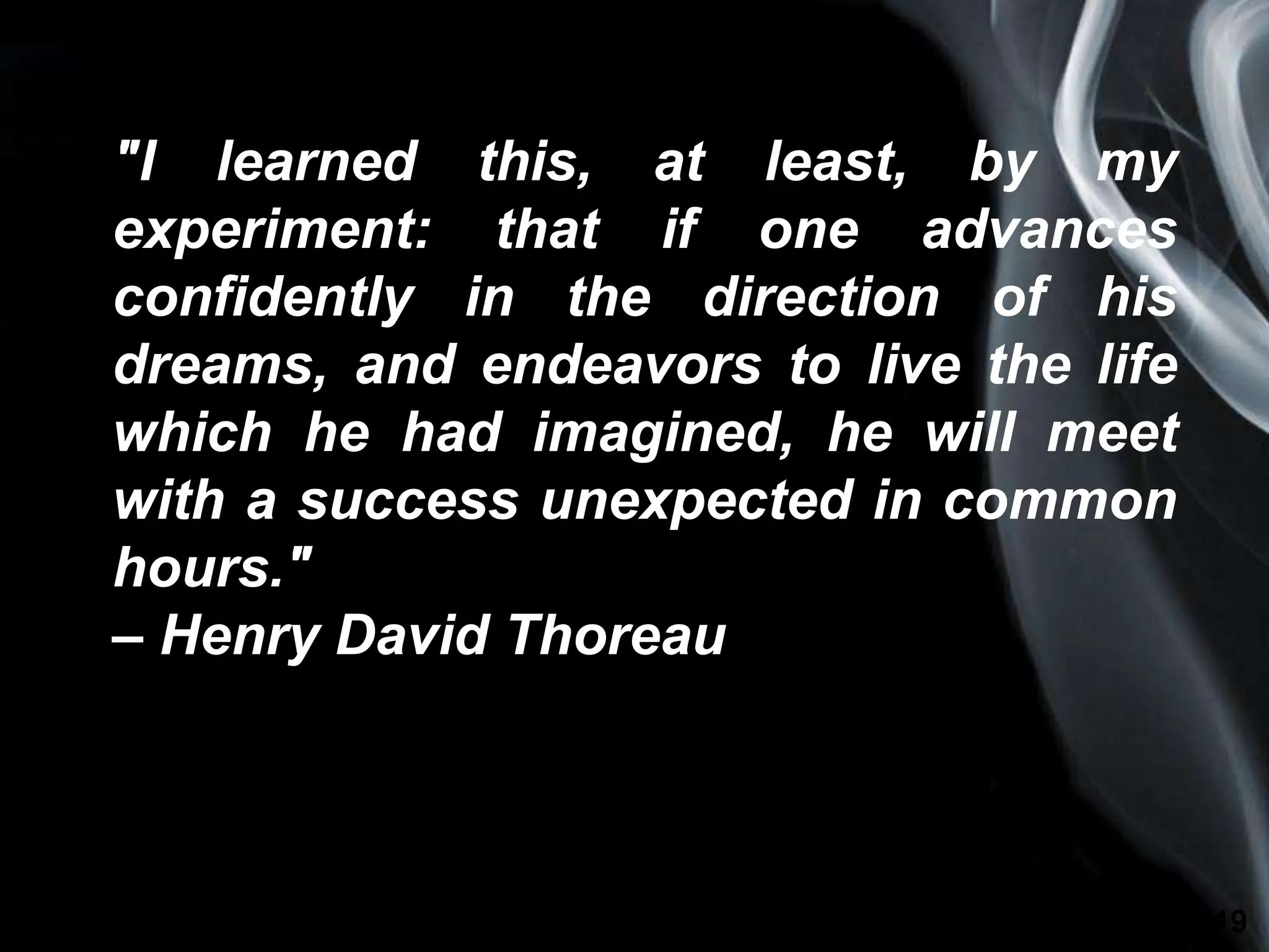 Page 19
"I learned this, at least, by my
experiment: that if one advances
confidently in the direction of his
dreams, and endeavors to live the life
which he had imagined, he will meet
with a success unexpected in common
hours."
– Henry David Thoreau
 